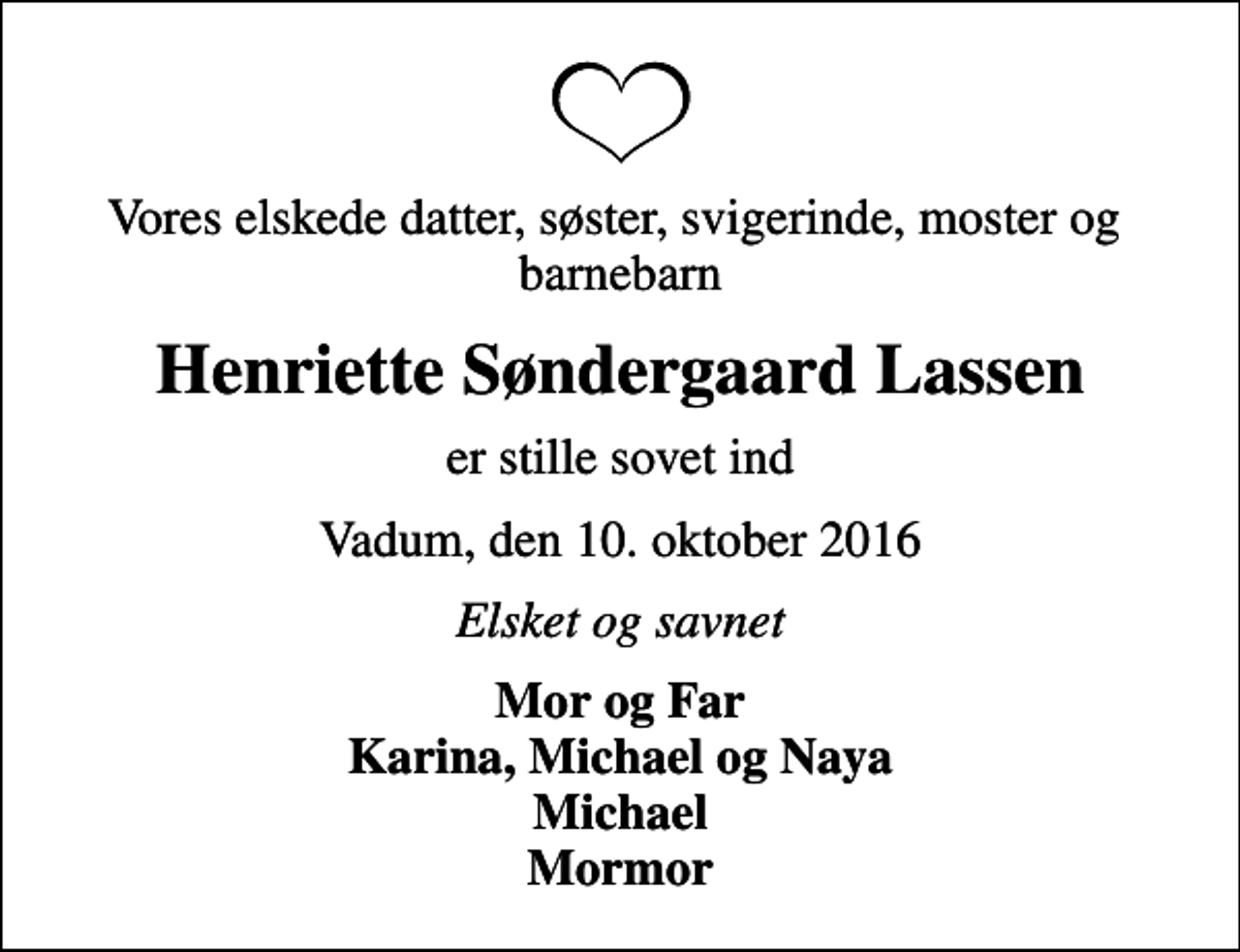 <p>Vores elskede datter, søster, svigerinde, moster og barnebarn<br />Henriette Søndergaard Lassen<br />er stille sovet ind<br />Vadum, den 10. oktober 2016<br />Elsket og savnet<br />Mor og Far Karina, Michael og Naya Michael Mormor</p>