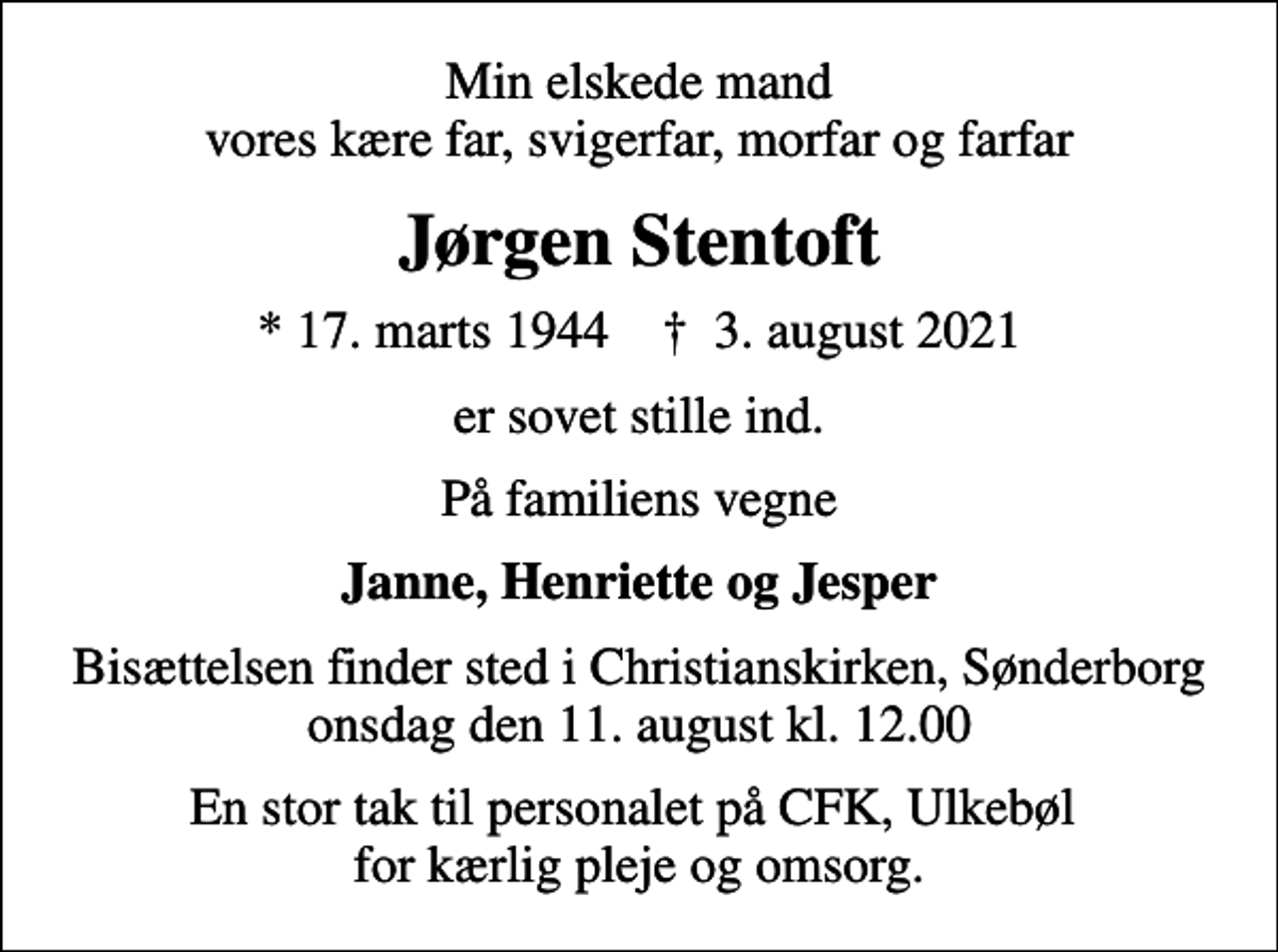<p>Min elskede mand vores kære far, svigerfar, morfar og farfar<br />Jørgen Stentoft<br />* 17. marts 1944 ✝ 3. august 2021<br />er sovet stille ind.<br />På familiens vegne<br />Janne, Henriette og Jesper<br />Bisættelsen finder sted i Christianskirken, Sønderborg onsdag den 11. august kl. 12.00<br />En stor tak til personalet på CFK, Ulkebøl for kærlig pleje og omsorg.</p>