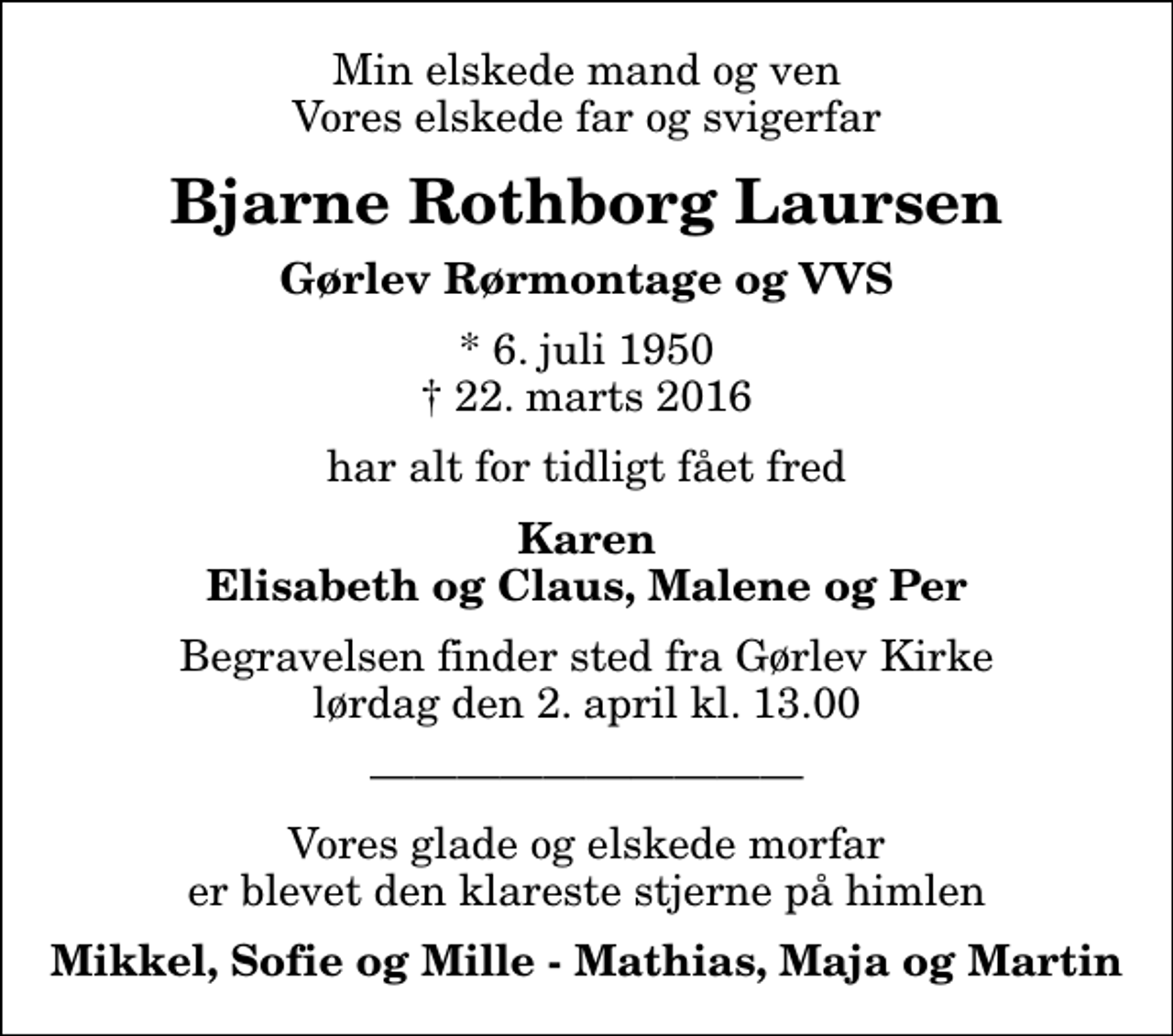 <p>Min elskede mand og ven Vores elskede far og svigerfar<br />Bjarne Rothborg Laursen<br />Gørlev Rørmontage og VVS<br />* 6. juli 1950<br />✝ 22. marts 2016<br />har alt for tidligt fået fred<br />Karen Elisabeth og Claus, Malene og Per<br />Begravelsen finder sted fra Gørlev Kirke lørdag den 2. april kl. 13.00<br />Vores glade og elskede morfar er blevet den klareste stjerne på himlen<br />Mikkel, Sofie og Mille - Mathias, Maja og Martin</p>