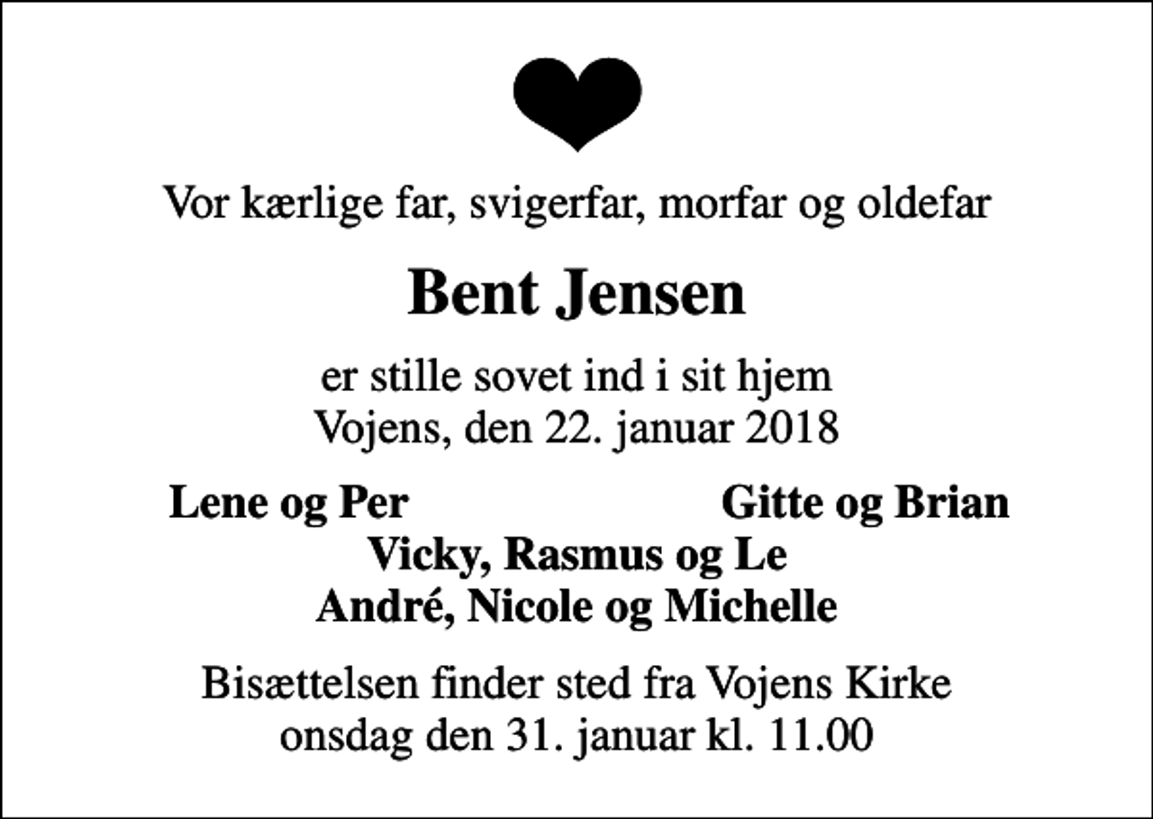 <p>Vor kærlige far, svigerfar, morfar og oldefar<br />Bent Jensen<br />er stille sovet ind i sit hjem Vojens, den 22. januar 2018<br />Lene og Per<br />Gitte og Brian<br />Bisættelsen finder sted fra Vojens Kirke onsdag den 31. januar kl. 11.00</p>