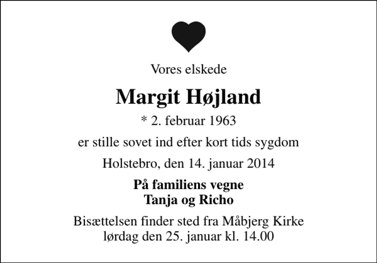 <p>Vores elskede<br />Margit Højland<br />* 2. februar 1963<br />er stille sovet ind efter kort tids sygdom<br />Holstebro, den 14. januar 2014<br />På familiens vegne Tanja og Richo<br />Bisættelsen finder sted fra Måbjerg Kirke lørdag den 25. januar kl. 14.00</p>