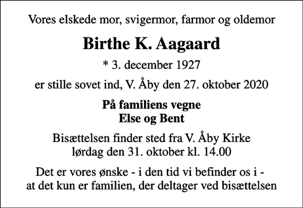 <p>Vores elskede mor, svigermor, farmor og oldemor<br />Birthe K. Aagaard<br />* 3. december 1927<br />er stille sovet ind, V. Åby den 27. oktober 2020<br />På familiens vegne Else og Bent<br />Bisættelsen finder sted fra V. Åby Kirke lørdag den 31. oktober kl. 14.00<br />Det er vores ønske - i den tid vi befinder os i - at det kun er familien, der deltager ved bisættelsen</p>