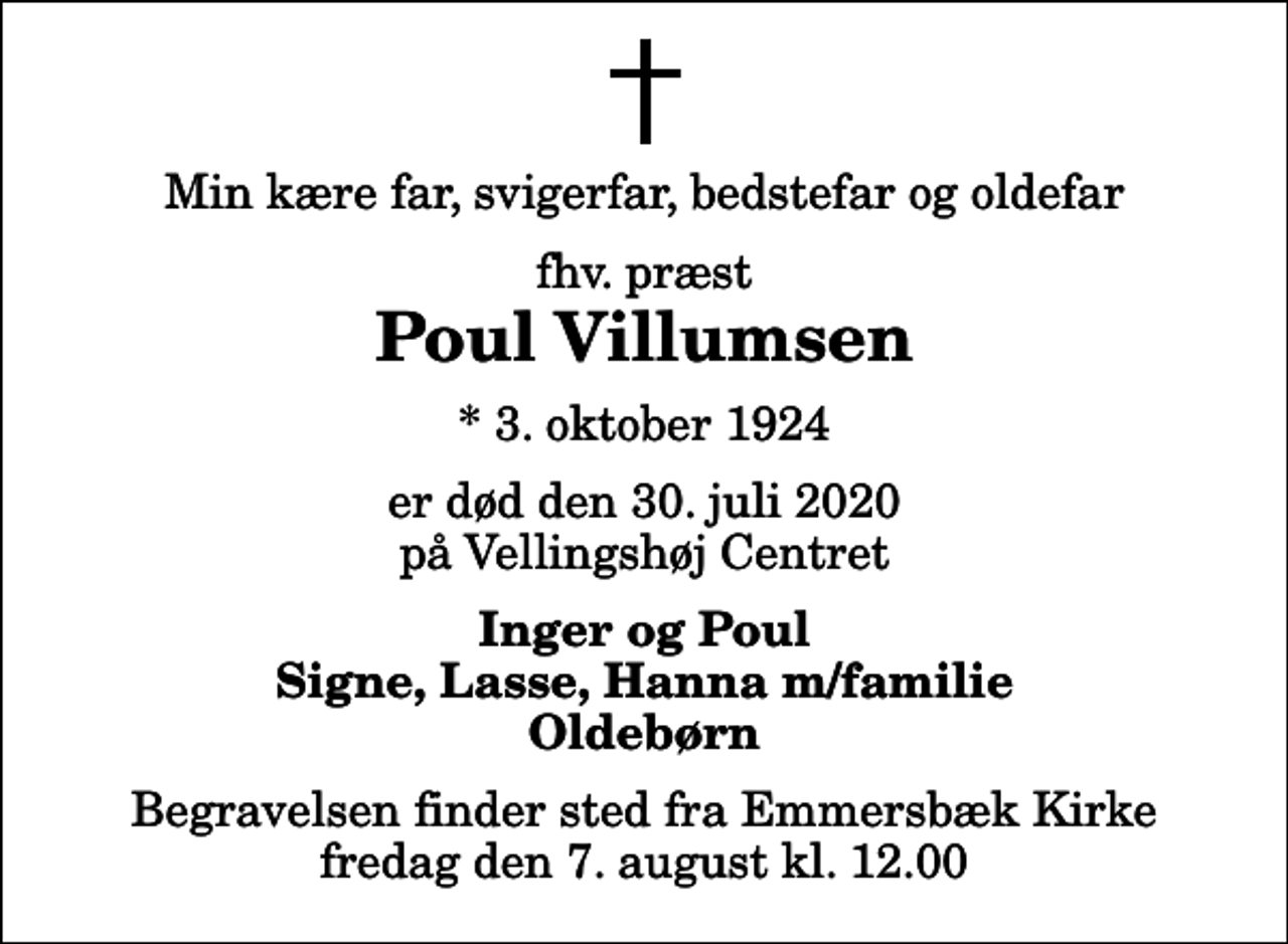 <p>Min kære far, svigerfar, bedstefar og oldefar<br />fhv. præst<br />Poul Villumsen<br />* 3. oktober 1924<br />er død den 30. juli 2020 på Vellingshøj Centret<br />Inger og Poul Signe, Lasse, Hanna m/familie Oldebørn<br />Begravelsen finder sted fra Emmersbæk Kirke fredag den 7. august kl. 12.00</p>