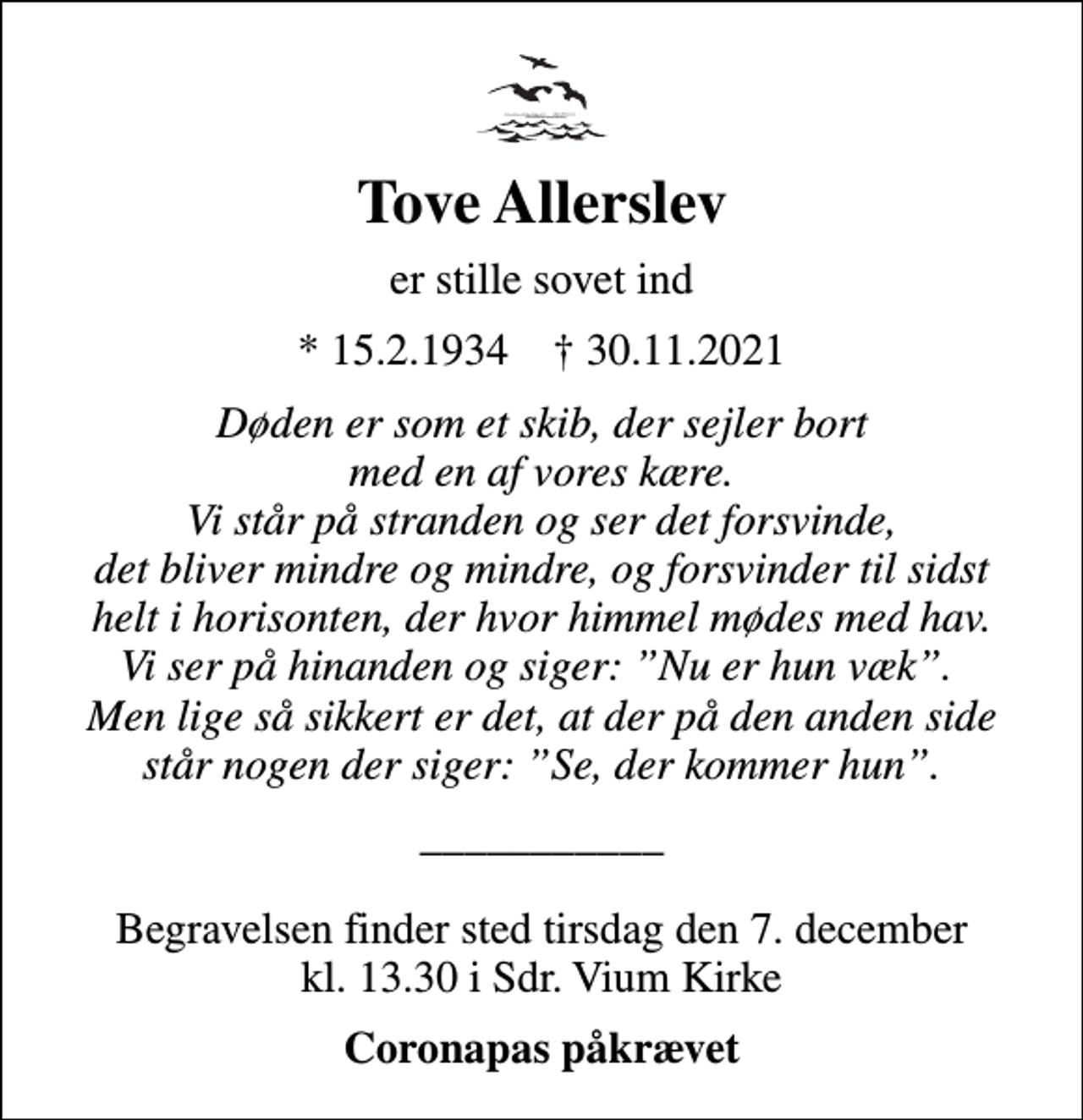 <p>Tove Allerslev<br />er stille sovet ind<br />* 15.2.1934 ✝ 30.11.2021<br />Døden er som et skib, der sejler bort med en af vores kære. Vi står på stranden og ser det forsvinde, det bliver mindre og mindre, og forsvinder til sidst helt i horisonten, der hvor himmel mødes med hav. Vi ser på hinanden og siger: Nu er hun væk. Men lige så sikkert er det, at der på den anden side står nogen der siger: Se, der kommer hun.<br />___________<br />Begravelsen finder sted tirsdag den 7. december kl. 13.30 i Sdr. Vium Kirke<br />Coronapas påkrævet</p>