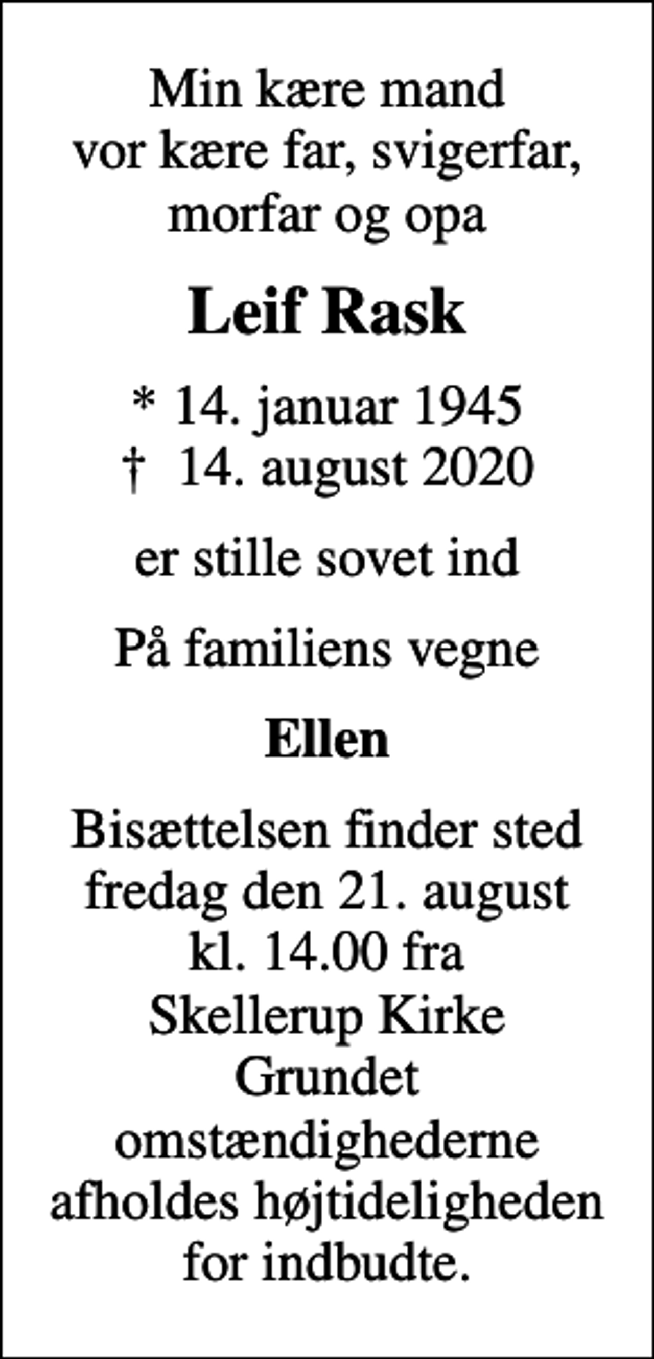 <p>Min kære mand vor kære far, svigerfar, morfar og opa<br />Leif Rask<br />* 14. januar 1945<br />✝ 14. august 2020<br />er stille sovet ind<br />På familiens vegne<br />Ellen<br />Bisættelsen finder sted fredag den 21. august kl. 14.00 fra Skellerup Kirke Grundet omstændighederne afholdes højtideligheden for indbudte.</p>