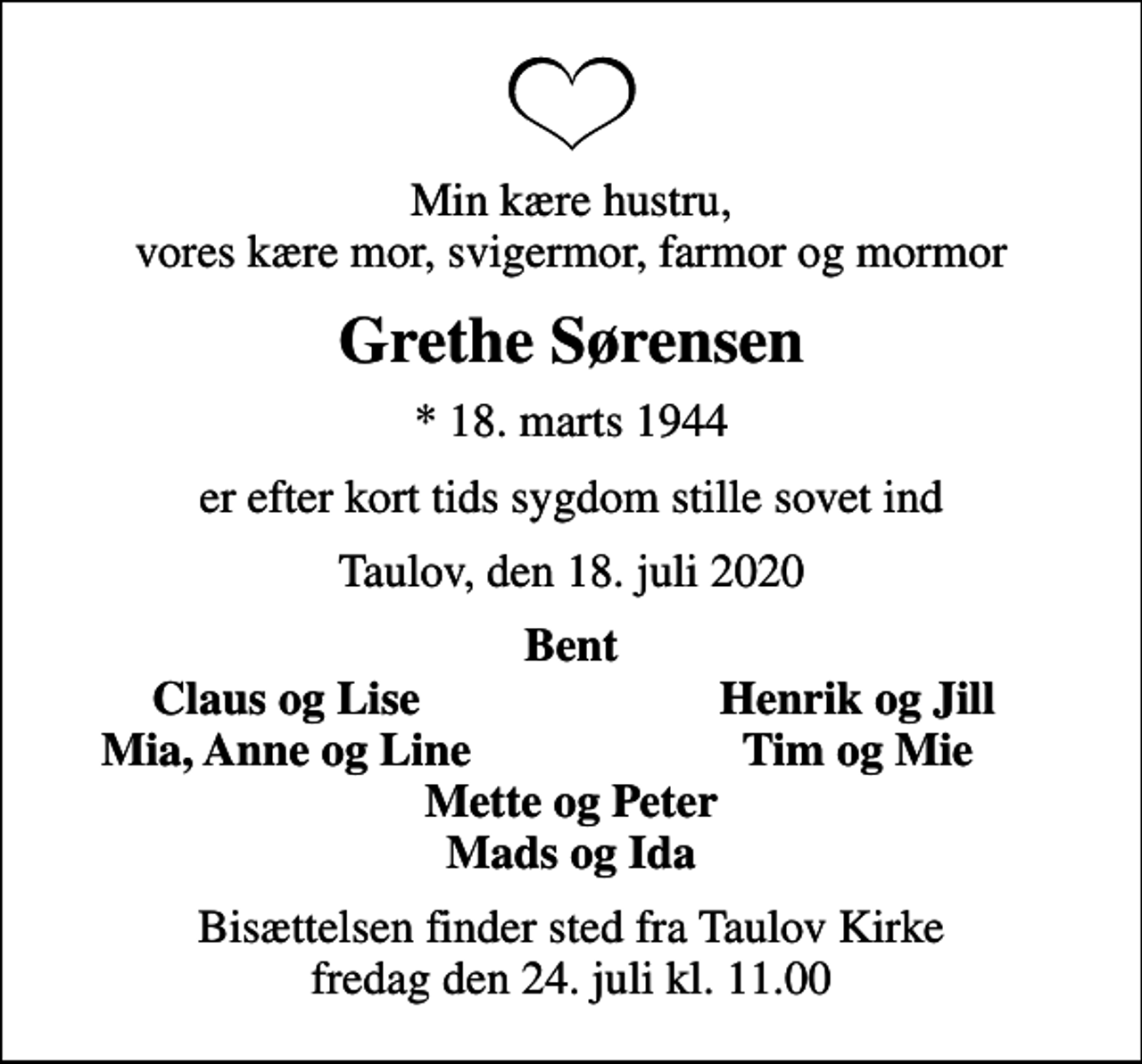 <p>Min kære hustru, vores kære mor, svigermor, farmor og mormor<br />Grethe Sørensen<br />* 18. marts 1944<br />er efter kort tids sygdom stille sovet ind<br />Taulov, den 18. juli 2020<br />Bent<br />Claus og Lise<br />Henrik og Jill<br />Mia, Anne og Line<br />Tim og Mie<br />Bisættelsen finder sted fra Taulov Kirke fredag den 24. juli kl. 11.00</p>