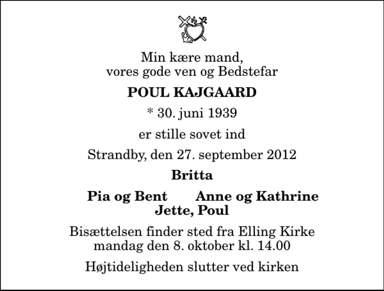 <p>Min kære mand, vores gode ven og Bedstefar<br />Poul Kajgaard<br />* 30. juni 1939<br />er stille sovet ind<br />Strandby, den 27. september 2012<br />Britta<br />Pia og Bent<br />Anne og Kathrine<br />Bisættelsen finder sted fra Elling Kirke mandag den 8. oktober kl. 14.00 Højtideligheden slutter ved kirken</p>