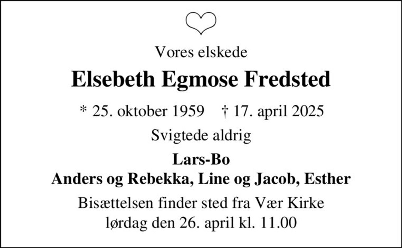Vores elskede
Elsebeth Egmose Fredsted
* 25. oktober 1959 ✝ 17. april 2025
Svigtede aldrig
Lars-Bo
Anders og Rebekka, Line og Jacob, Esther
Bisættelsen finder sted fra Vær Kirke
lørdag den 26. april kl. 11.00