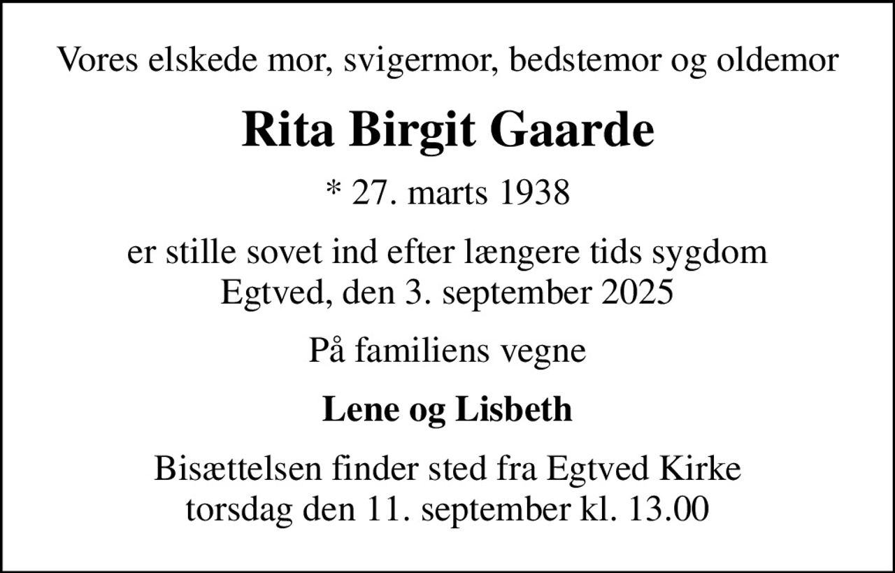 Vores elskede mor, svigermor, bedstemor og oldemor
Rita Birgit Gaarde
* 27. marts 1938
er stille sovet ind efter længere tids sygdom Egtved, den 3. september 2025
På familiens vegne
Lene og Lisbeth
Bisættelsen finder sted fra Egtved Kirke  torsdag den 11. september kl. 13.00