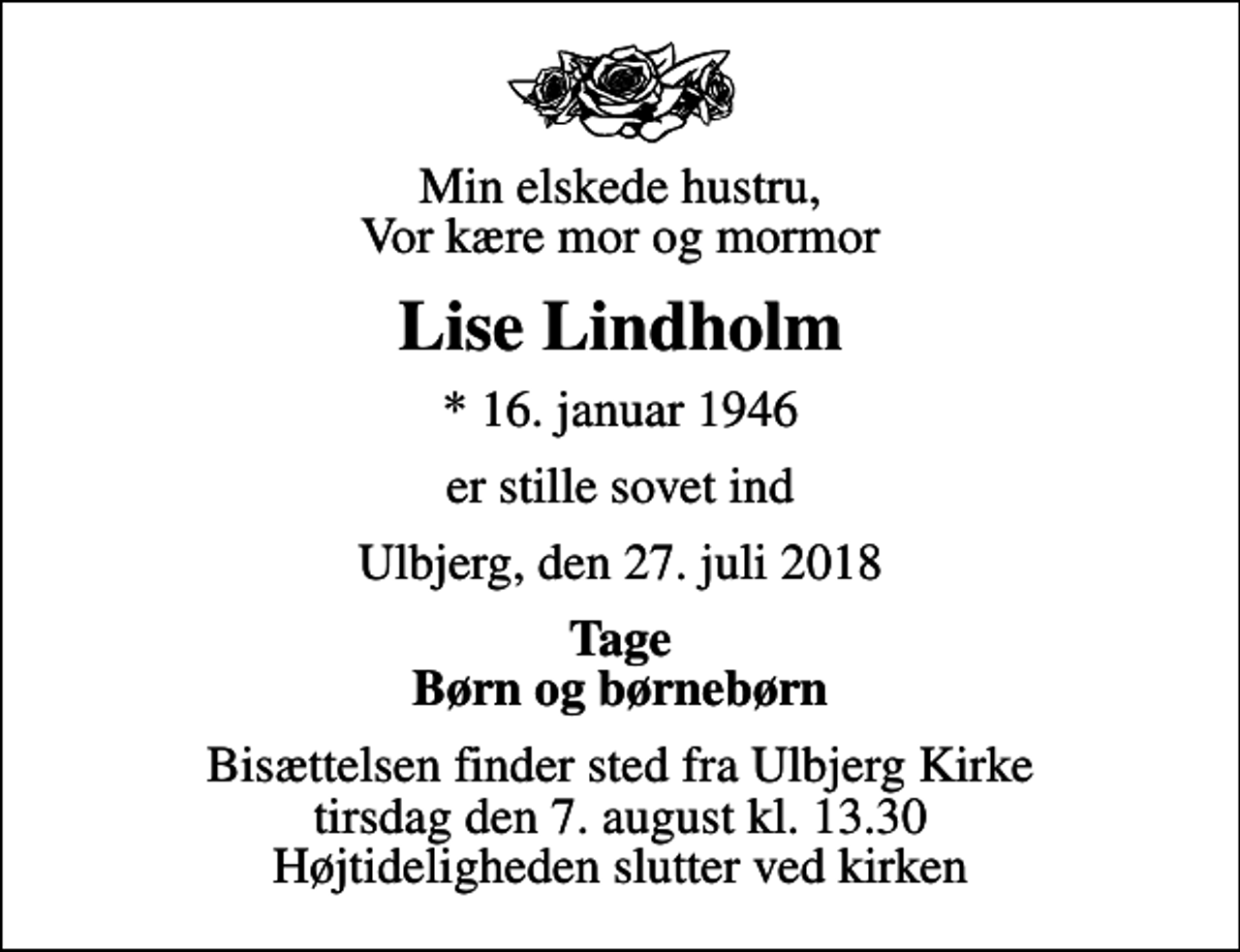 <p>Min elskede hustru, Vor kære mor og mormor<br />Lise Lindholm<br />* 16. januar 1946<br />er stille sovet ind<br />Ulbjerg, den 27. juli 2018<br />Tage Børn og børnebørn<br />Bisættelsen finder sted fra Ulbjerg Kirke tirsdag den 7. august kl. 13.30 Højtideligheden slutter ved kirken</p>