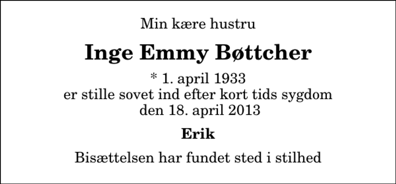 <p>Min kære hustru<br />Inge Emmy Bøttcher<br />* 1. april 1933 er stille sovet ind efter kort tids sygdom den 18. april 2013<br />Erik<br />Bisættelsen har fundet sted i stilhed</p>