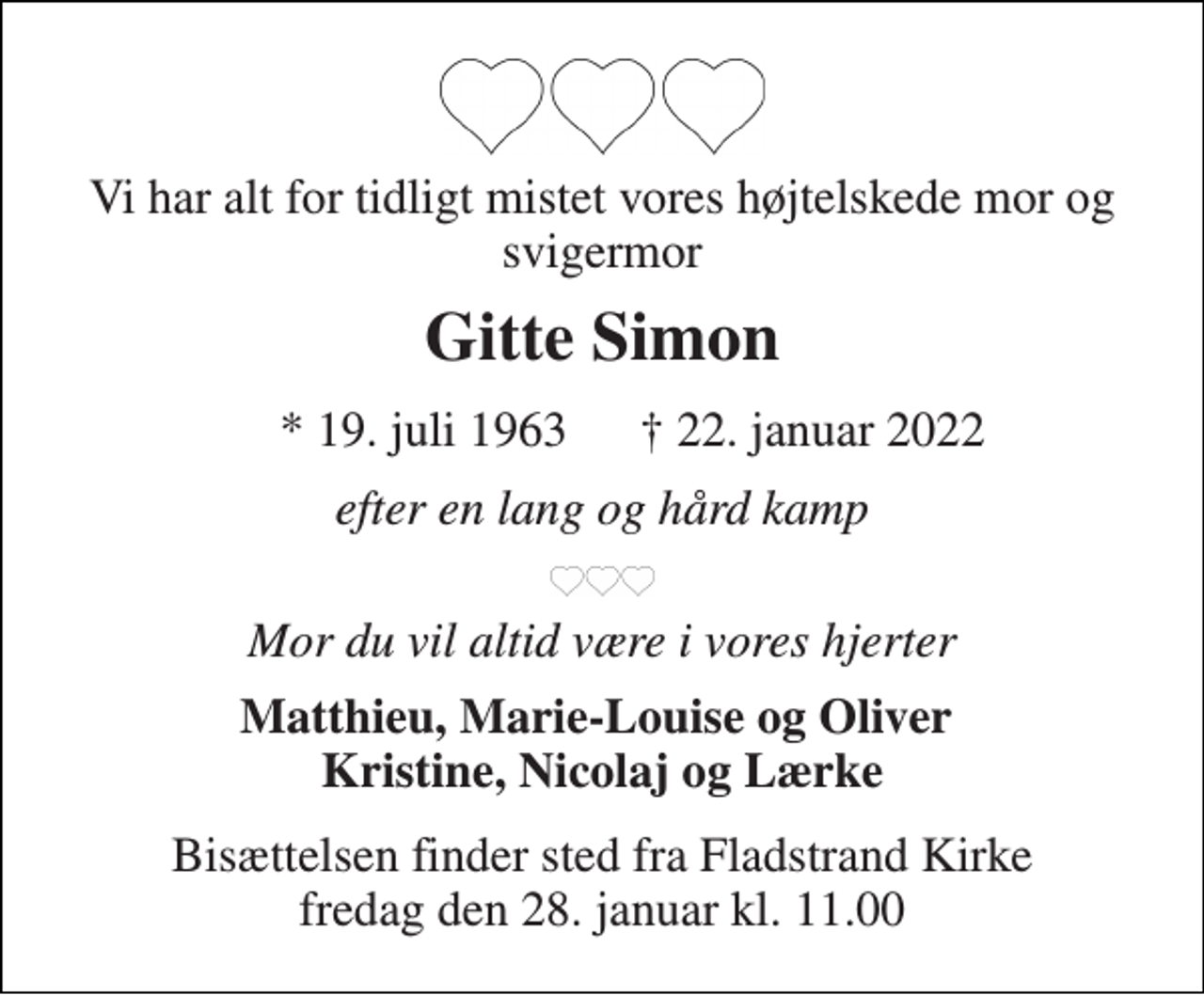 <p>Vi har alt for tidligt mistet vores højtelskede mor og svigermor<br />Gitte Simon<br />*​ 19. juli 1963<br />†​ 22. januar 2022​<br />efter en lang og hård kamp<br />Mor du vil altid være i vores hjerter<br />Matthieu, Marie-Louise og Oliver Kristine, Nicolaj og Lærke<br />Bisættelsen​ finder sted fra Fladstrand Kirke​​ fredag den 28. januar​ kl. 11.00</p>