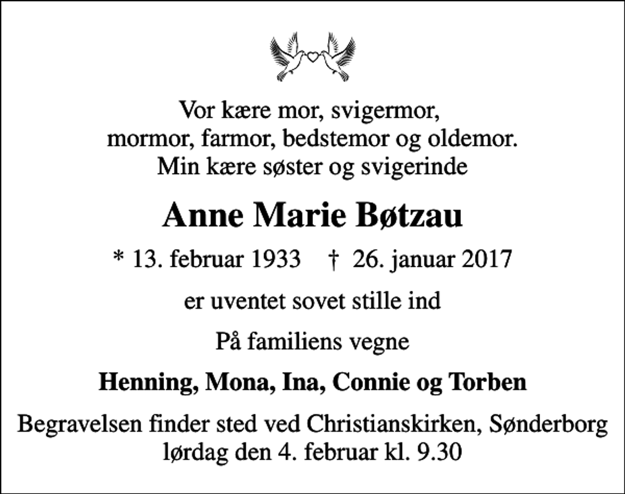 <p>Vor kære mor, svigermor, mormor, farmor, bedstemor og oldemor. Min kære søster og svigerinde<br />Anne Marie Bøtzau<br />* 13. februar 1933 ✝ 26. januar 2017<br />er uventet sovet stille ind<br />På familiens vegne<br />Henning, Mona, Ina, Connie og Torben<br />Begravelsen finder sted ved Christianskirken, Sønderborg lørdag den 4. februar kl. 9.30</p>