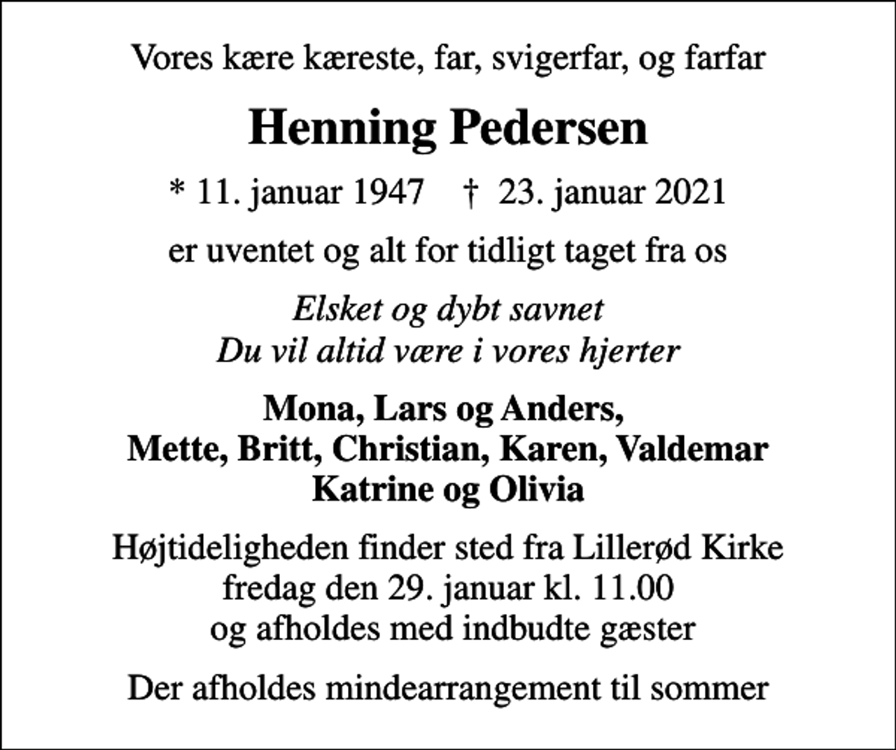 <p>Vores kære kæreste, far, svigerfar, og farfar<br />Henning Pedersen<br />* 11. januar 1947 ✝ 23. januar 2021<br />er uventet og alt for tidligt taget fra os<br />Elsket og dybt savnet Du vil altid være i vores hjerter<br />Mona, Lars og Anders, Mette, Britt, Christian, Karen, Valdemar Katrine og Olivia<br />Højtideligheden finder sted fra Lillerød Kirke fredag den 29. januar kl. 11.00 og afholdes med indbudte gæster<br />Der afholdes mindearrangement til sommer</p>