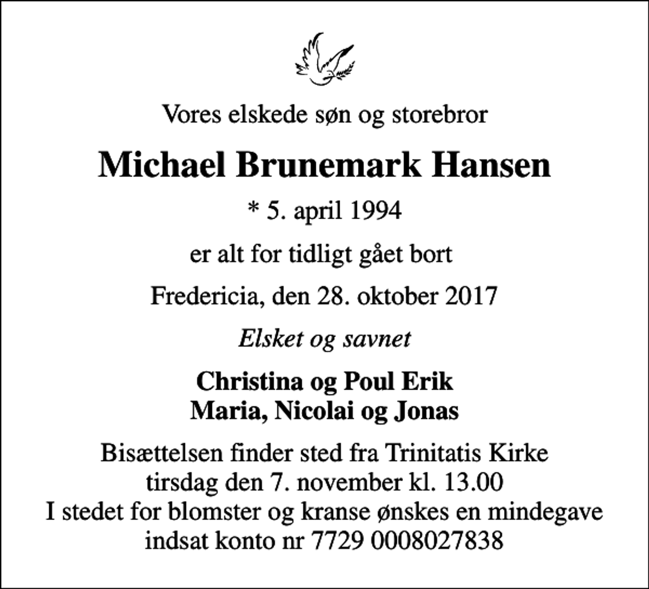 <p>Vores elskede søn og storebror<br />Michael Brunemark Hansen<br />* 5. april 1994<br />er alt for tidligt gået bort<br />Fredericia, den 28. oktober 2017<br />Elsket og savnet<br />Christina og Poul Erik Maria, Nicolai og Jonas<br />Bisættelsen finder sted fra Trinitatis Kirke tirsdag den 7. november kl. 13.00 I stedet for blomster og kranse ønskes en mindegave indsat konto nr 7729 0008027838</p>