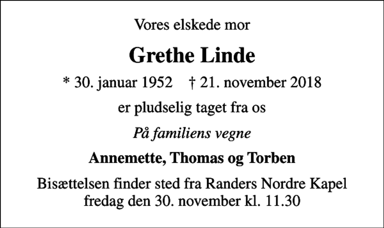 <p>Vores elskede mor<br />Grethe Linde<br />* 30. januar 1952 ✝ 21. november 2018<br />er pludselig taget fra os<br />På familiens vegne<br />Annemette, Thomas og Torben<br />Bisættelsen finder sted fra Randers Nordre Kapel fredag den 30. november kl. 11.30</p>