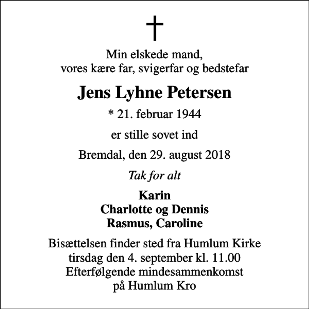 <p>Min elskede mand, vores kære far, svigerfar og bedstefar<br />Jens Lyhne Petersen<br />* 21. februar 1944<br />er stille sovet ind<br />Bremdal, den 29. august 2018<br />Tak for alt<br />Karin Charlotte og Dennis Rasmus, Caroline<br />Bisættelsen finder sted fra Humlum Kirke tirsdag den 4. september kl. 11.00 Efterfølgende mindesammenkomst på Humlum Kro</p>