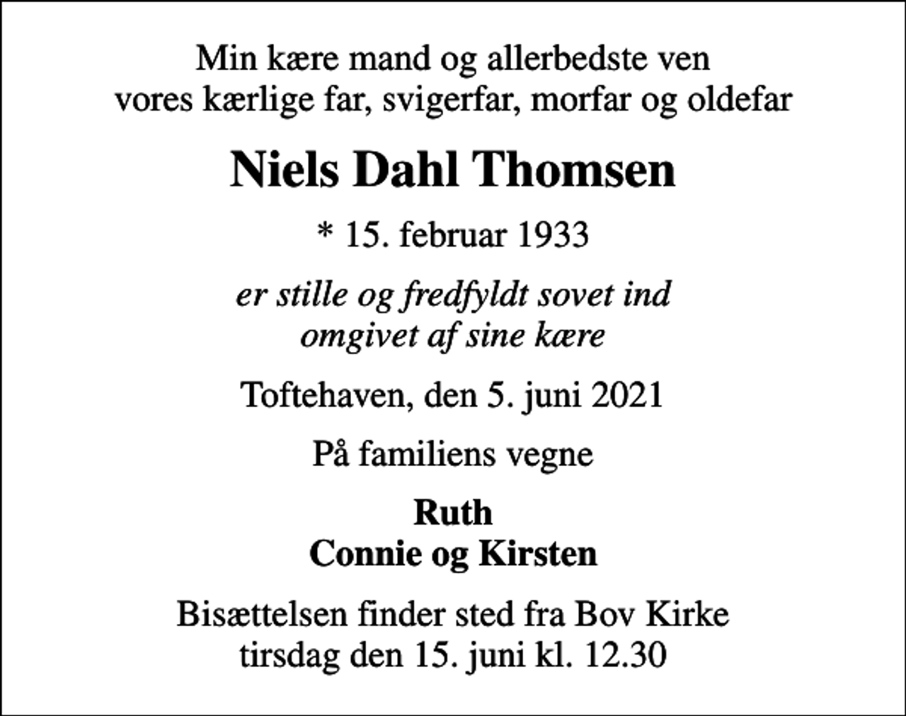 <p>Min kære mand og allerbedste ven vores kærlige far, svigerfar, morfar og oldefar<br />Niels Dahl Thomsen<br />* 15. februar 1933<br />er stille og fredfyldt sovet ind omgivet af sine kære<br />Toftehaven, den 5. juni 2021<br />På familiens vegne<br />Ruth Connie og Kirsten<br />Bisættelsen finder sted fra Bov Kirke tirsdag den 15. juni kl. 12.30</p>