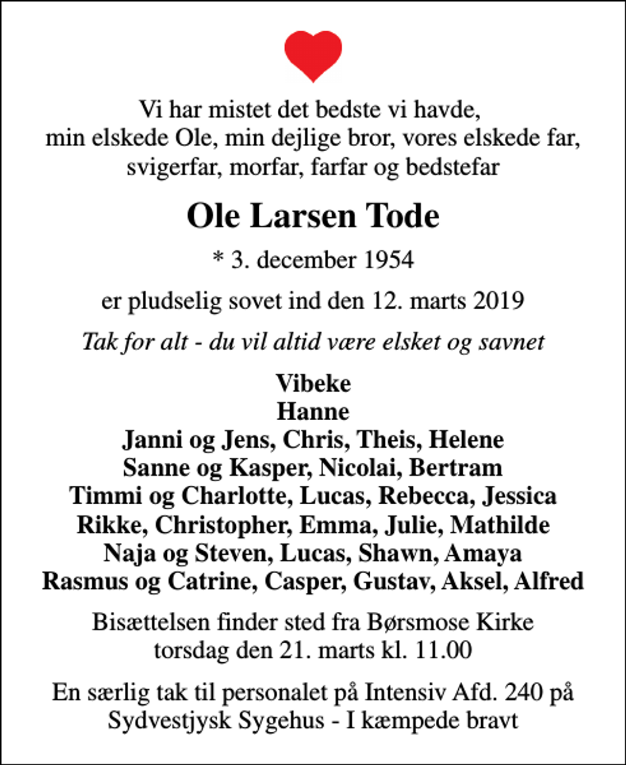 <p>Vi har mistet det bedste vi havde, min elskede Ole, min dejlige bror, vores elskede far, svigerfar, morfar, farfar og bedstefar<br />Ole Larsen Tode<br />* 3. december 1954<br />er pludselig sovet ind den 12. marts 2019<br />Tak for alt - du vil altid være elsket og savnet<br />Vibeke Hanne Janni og Jens, Chris, Theis, Helene Sanne og Kasper, Nicolai, Bertram Timmi og Charlotte, Lucas, Rebecca, Jessica Rikke, Christopher, Emma, Julie, Mathilde Naja og Steven, Lucas, Shawn, Amaya Rasmus og Catrine, Casper, Gustav, Aksel, Alfred<br />Bisættelsen finder sted fra Børsmose Kirke torsdag den 21. marts kl. 11.00<br />En særlig tak til personalet på Intensiv Afd. 240 på Sydvestjysk Sygehus - I kæmpede bravt</p>