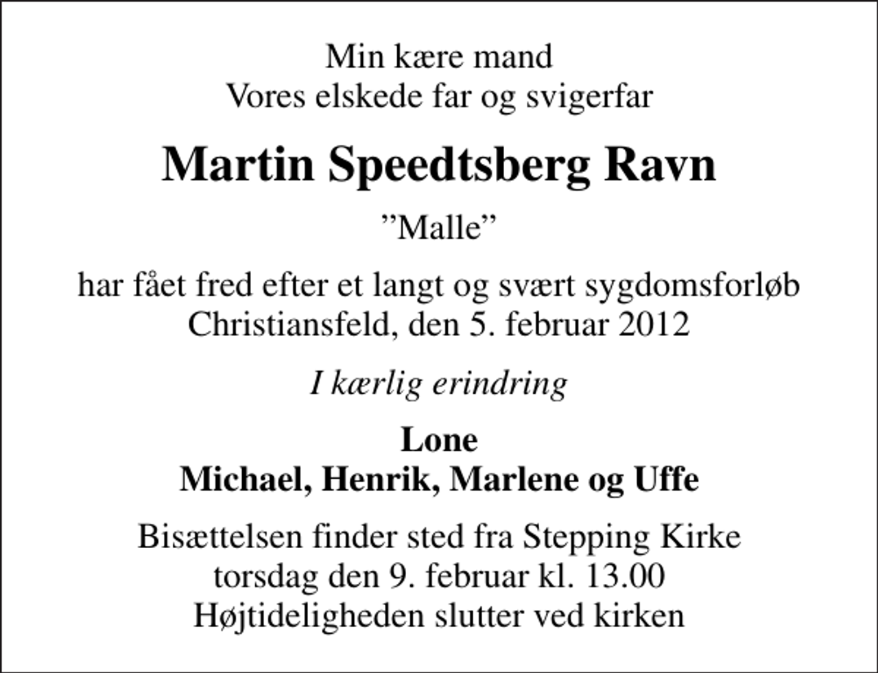 <p>Min kære mand Vores elskede far og svigerfar<br />Martin Speedtsberg Ravn<br />Malle<br />har fået fred efter et langt og svært sygdomsforløb Christiansfeld, den 5. februar 2012<br />I kærlig erindring<br />Lone Michael, Henrik, Marlene og Uffe<br />Bisættelsen finder sted fra Stepping Kirke torsdag den 9. februar kl. 13.00 Højtideligheden slutter ved kirken</p>