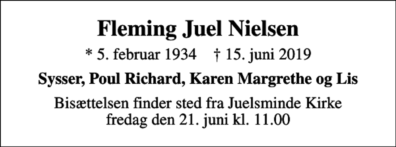 <p>Fleming Juel Nielsen<br />* 5. februar 1934 ✝ 15. juni 2019<br />Sysser, Poul Richard, Karen Margrethe og Lis<br />Bisættelsen finder sted fra Juelsminde Kirke fredag den 21. juni kl. 11.00</p>