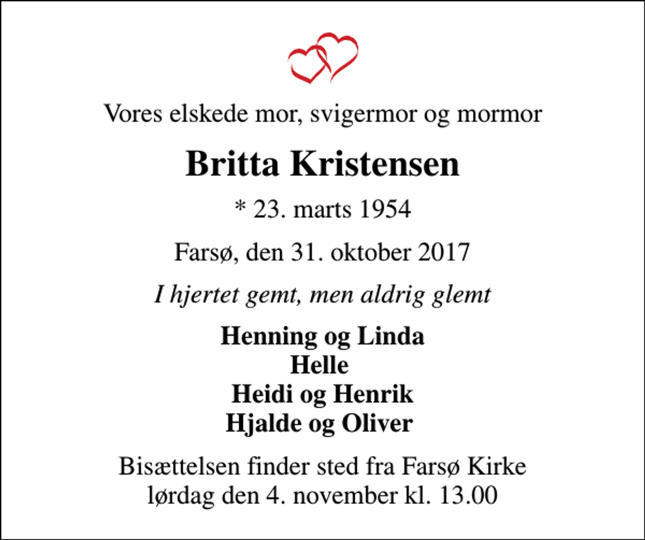<p>Vores elskede mor, svigermor og mormor<br />Britta Kristensen<br />* 23. marts 1954<br />Farsø, den 31. oktober 2017<br />I hjertet gemt, men aldrig glemt<br />Henning og Linda Helle Heidi og Henrik Hjalde og Oliver<br />Bisættelsen finder sted fra Farsø Kirke lørdag den 4. november kl. 13.00</p>