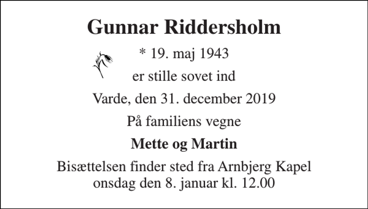 <p>Gunnar Riddersholm<br />*​ 19. maj 1943<br />er stille sovet ind<br />Varde, den 31. december 2019<br />På familiens vegne<br />Mette og Martin<br />Bisættelsen​ finder sted fra Arnbjerg Kapel​ onsdag den 8. januar​ kl. 12.00</p>