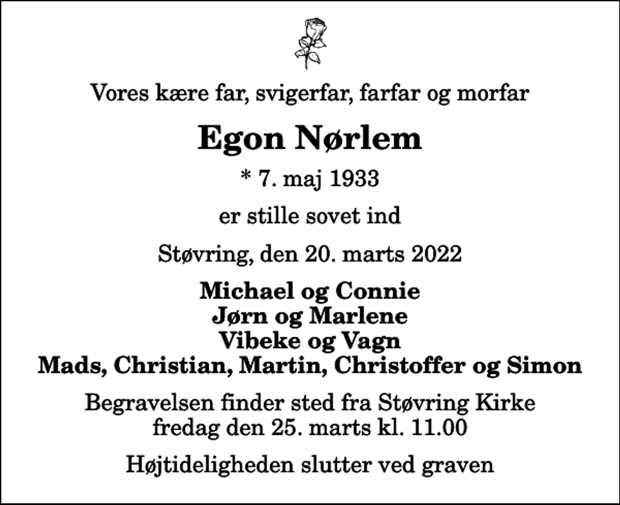 <p>Vores kære far, svigerfar, farfar og morfar<br />Egon Nørlem<br />* 7. maj 1933<br />er stille sovet ind<br />Støvring, den 20. marts 2022<br />Michael og Connie Jørn og Marlene Vibeke og Vagn Mads, Christian, Martin, Christoffer og Simon<br />Begravelsen finder sted fra Støvring Kirke fredag den 25. marts kl. 11.00 Højtideligheden slutter ved graven</p>