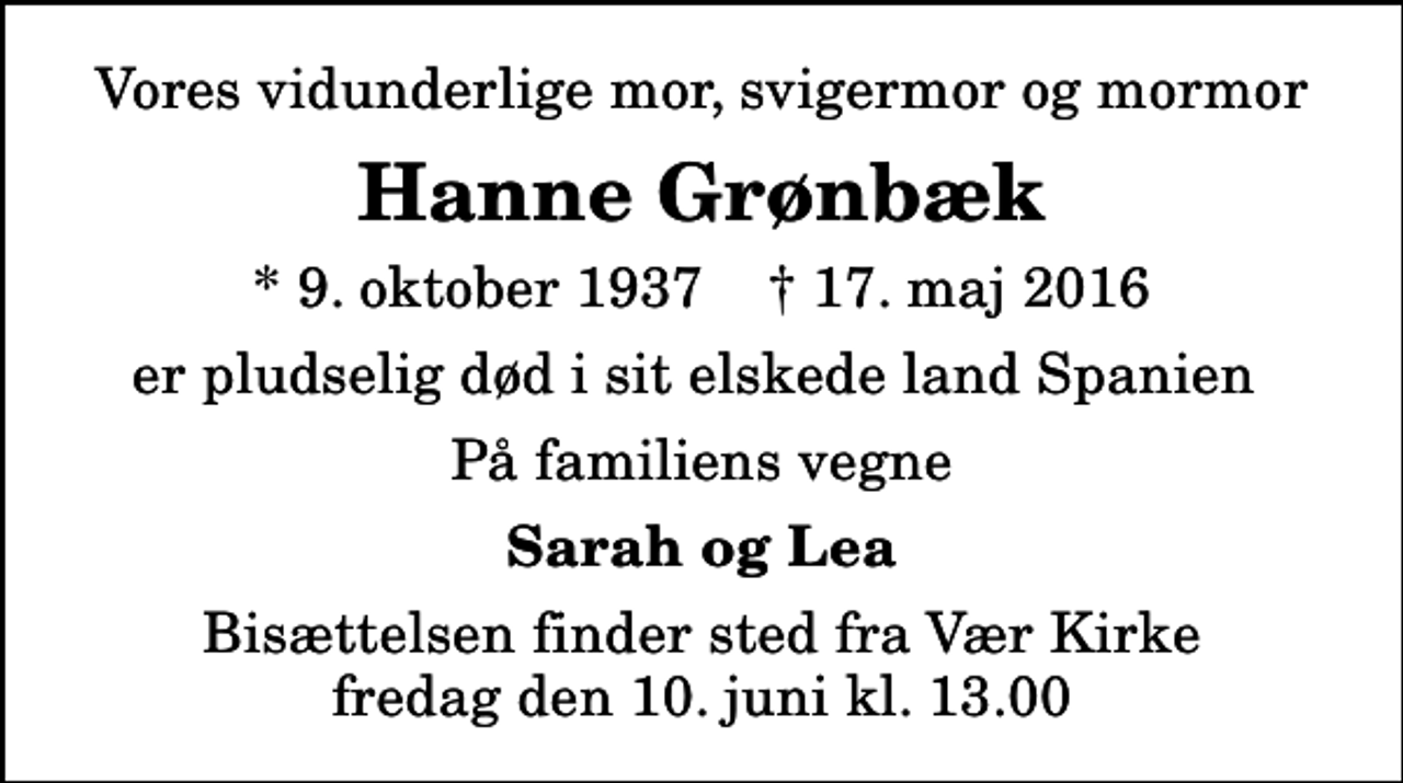 <p>Vores vidunderlige mor, svigermor og mormor<br />Hanne Grønbæk<br />* 9. oktober 1937 ✝ 17. maj 2016<br />er pludselig død i sit elskede land Spanien<br />På familiens vegne<br />Sarah og Lea<br />Bisættelsen finder sted fra Vær Kirke fredag den 10. juni kl. 13.00</p>
