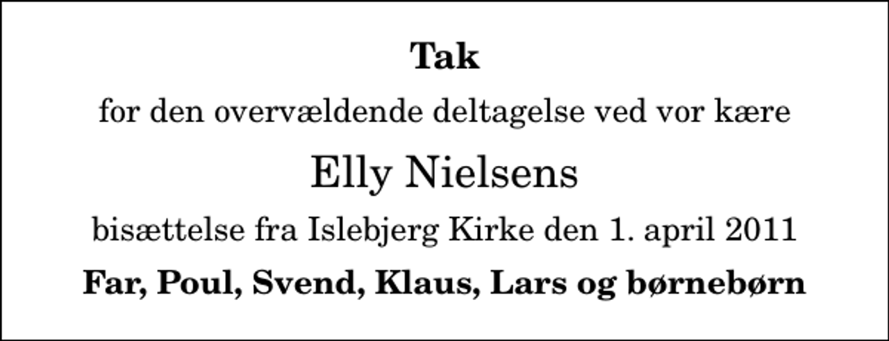 <p>Tak<br />for den overvældende deltagelse ved vor kære<br />Elly Nielsens<br />bisættelse fra Islebjerg Kirke den 1. april 2011<br />Far, Poul, Svend, Klaus, Lars og børnebørn</p>