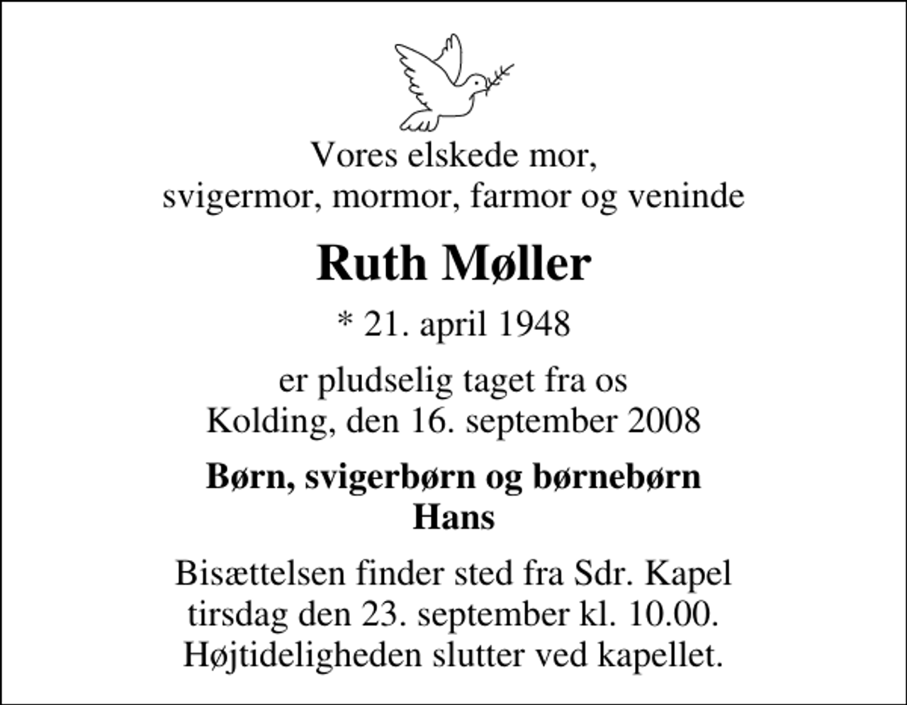 <p>Vores elskede mor, svigermor, mormor, farmor og veninde<br />Ruth Møller<br />* 21. april 1948<br />er pludselig taget fra os Kolding, den 16. september 2008<br />Børn, svigerbørn og børnebørn Hans<br />Bisættelsen finder sted fra Sdr. Kapel tirsdag den 23. september kl. 10.00 Højtideligheden slutter ved kapellet.</p>