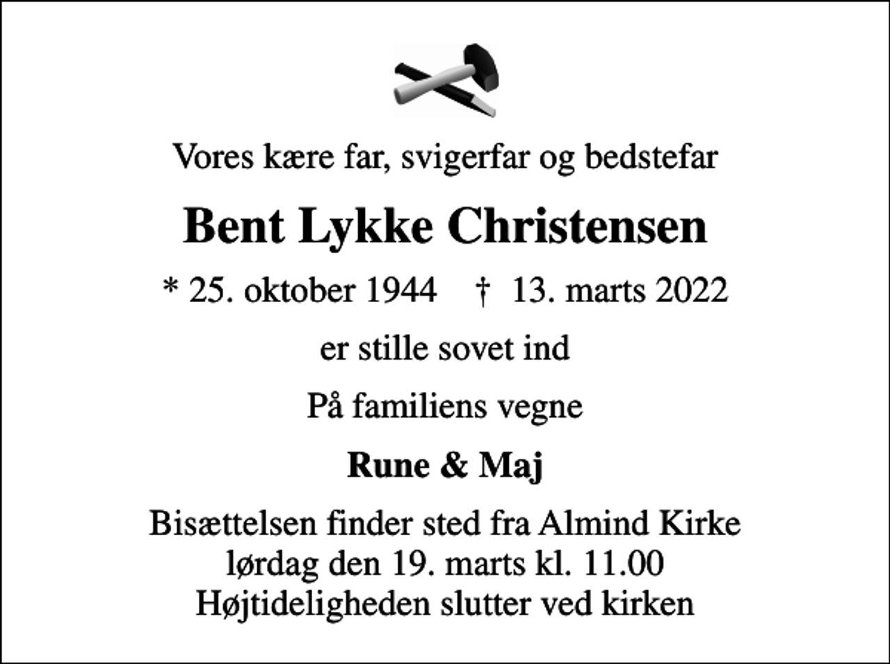 <p>Vores kære far, svigerfar og bedstefar<br />Bent Lykke Christensen<br />* 25. oktober 1944 ✝ 13. marts 2022<br />er stille sovet ind<br />På familiens vegne<br />Rune &amp; Maj<br />Bisættelsen finder sted fra Almind Kirke lørdag den 19. marts kl. 11.00 Højtideligheden slutter ved kirken</p>