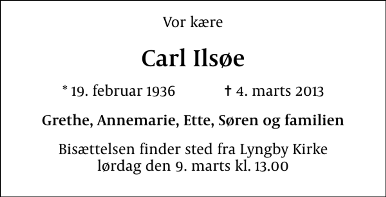 <p>Vor kære<br />Carl Ilsøe<br />* 19. februar 1936 ✝ 4. marts 2013<br />Grethe, Annemarie, Ette, Søren og familien<br />Bisættelsen finder sted fra Lyngby Kirke lørdag den 9. marts kl. 13.00</p>