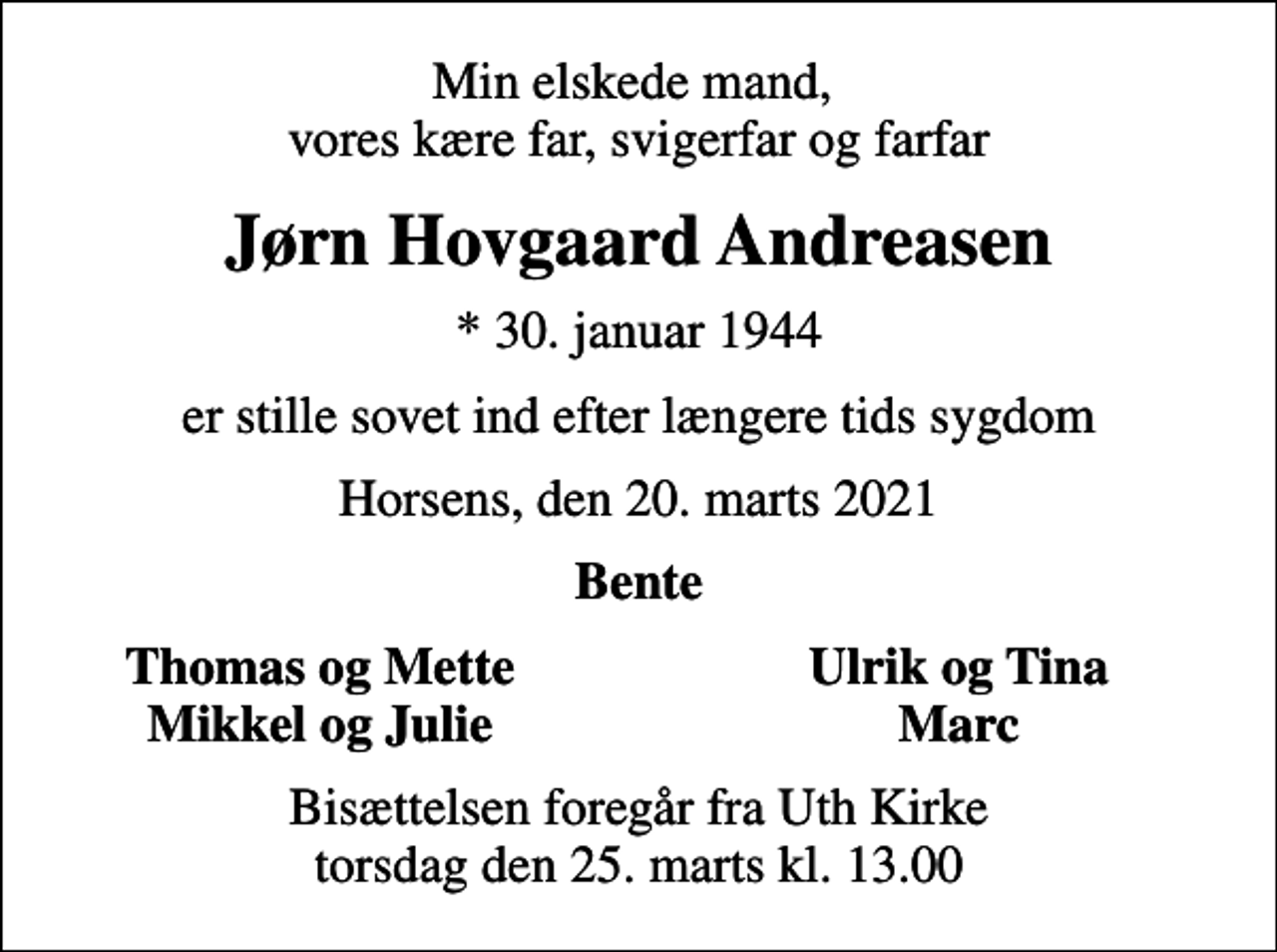<p>Min elskede mand, vores kære far, svigerfar og farfar<br />Jørn Hovgaard Andreasen<br />* 30. januar 1944<br />er stille sovet ind efter længere tids sygdom<br />Horsens, den 20. marts 2021<br />Bente<br />Thomas og Mette<br />Ulrik og Tina<br />Mikkel og Julie<br />Marc<br />Bisættelsen foregår fra Uth Kirke torsdag den 25. marts kl. 13.00</p>
