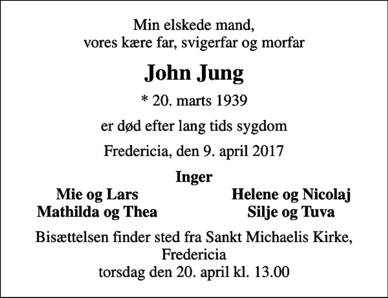 <p>Min elskede mand, vores kære far, svigerfar og morfar<br />John Jung<br />* 20. marts 1939<br />er død efter lang tids sygdom<br />Fredericia, den 9. april 2017<br />Inger<br />Mie og Lars<br />Helene og Nicolaj<br />Mathilda og Thea<br />Silje og Tuva<br />Bisættelsen finder sted fra Sankt Michaelis Kirke, Fredericia torsdag den 20. april kl. 13.00</p>