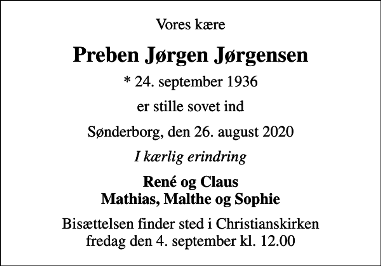 <p>Vores kære<br />Preben Jørgen Jørgensen<br />* 24. september 1936<br />er stille sovet ind<br />Sønderborg, den 26. august 2020<br />I kærlig erindring<br />René og Claus Mathias, Malthe og Sophie<br />Bisættelsen finder sted i Christianskirken fredag den 4. september kl. 12.00</p>