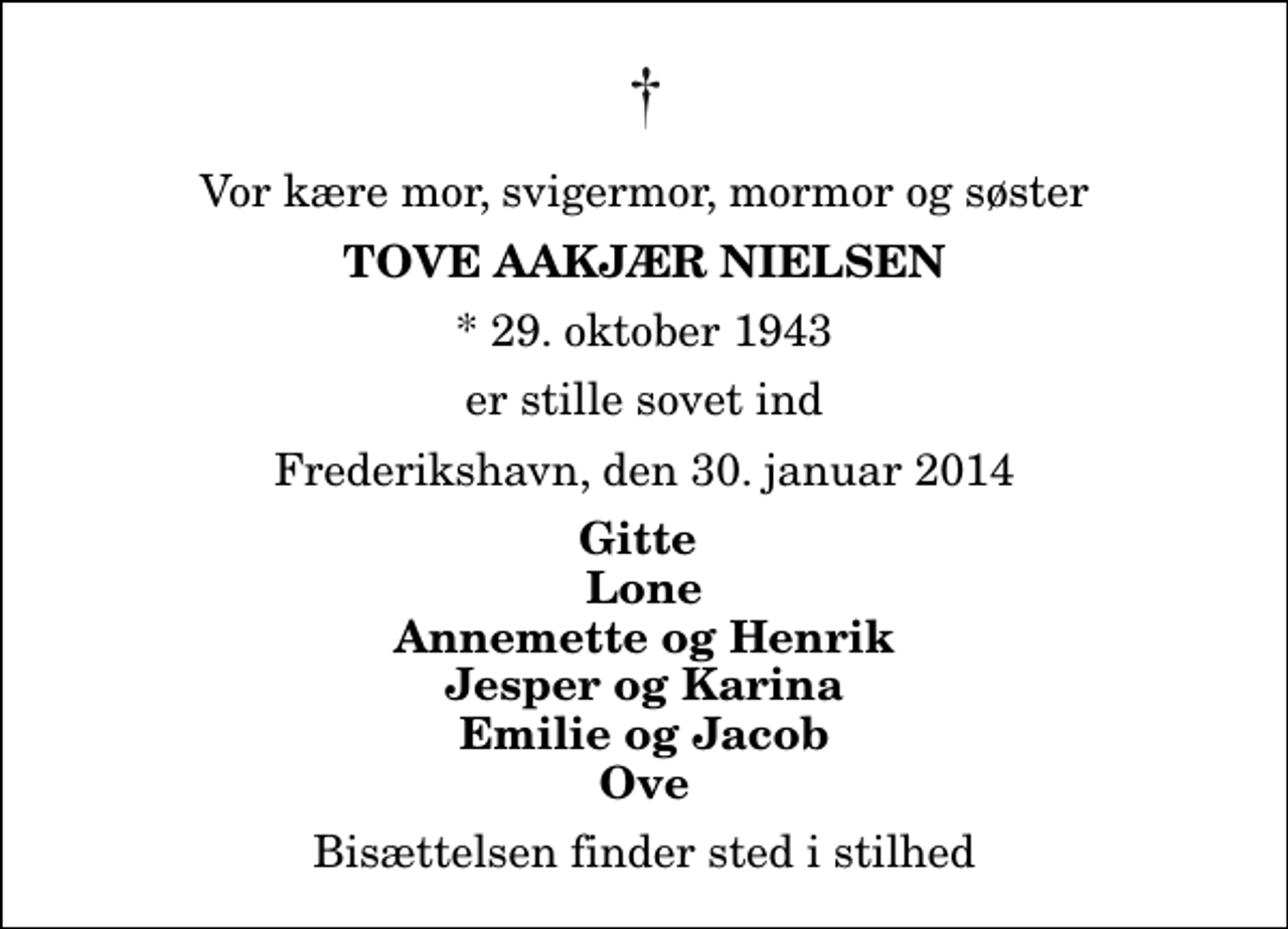 <p>Vor kære mor, svigermor, mormor og søster<br />Tove Aakjær Nielsen<br />* 29. oktober 1943<br />er stille sovet ind<br />Frederikshavn, den 30. januar 2014<br />Gitte Lone Annemette og Henrik Jesper og Karina Emilie og Jacob Ove<br />Bisættelsen finder sted i stilhed</p>