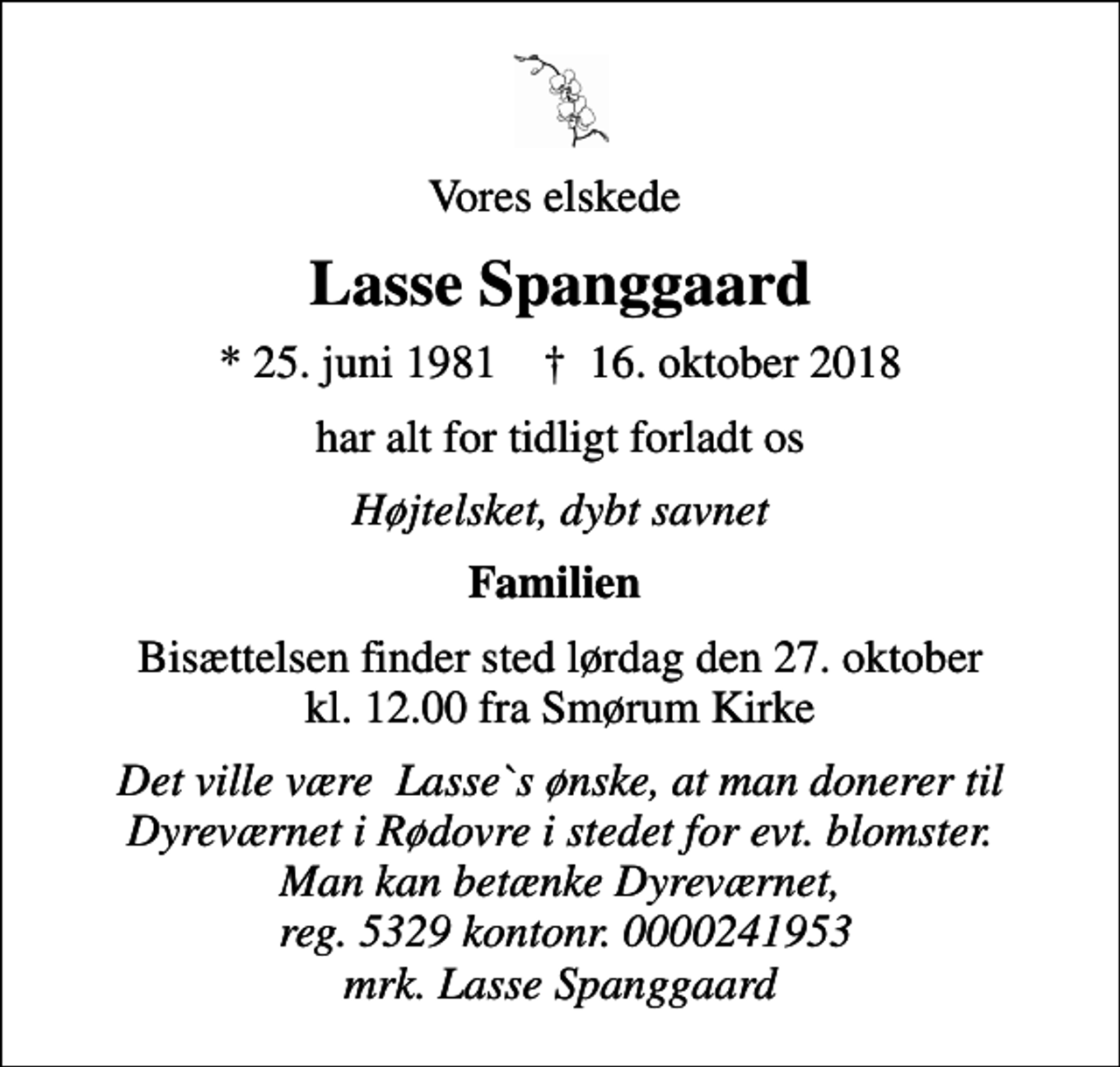 <p>Vores elskede<br />Lasse Spanggaard<br />* 25. juni 1981 ✝ 16. oktober 2018<br />har alt for tidligt forladt os<br />Højtelsket, dybt savnet<br />Familien<br />Bisættelsen finder sted lørdag den 27. oktober kl. 12.00 fra Smørum Kirke<br />Det ville være Lasse`s ønske, at man donerer til Dyreværnet i Rødovre i stedet for evt. blomster. Man kan betænke Dyreværnet, reg. 5329 kontonr. 0000241953 mrk. Lasse Spanggaard</p>
