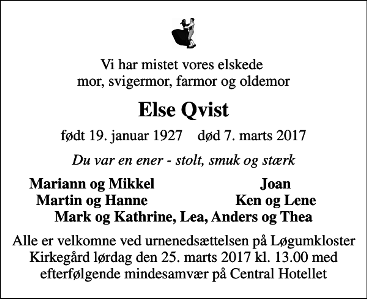 <p>Vi har mistet vores elskede mor, svigermor, farmor og oldemor<br />Else Qvist<br />født 19. januar 1927 død 7. marts 2017<br />Du var en ener - stolt, smuk og stærk<br />Mariann og Mikkel<br />Joan<br />Martin og Hanne<br />Ken og Lene<br />Alle er velkomne ved urnenedsættelsen på Løgumkloster Kirkegård lørdag den 25. marts 2017 kl. 13.00 med efterfølgende mindesamvær på Central Hotellet</p>