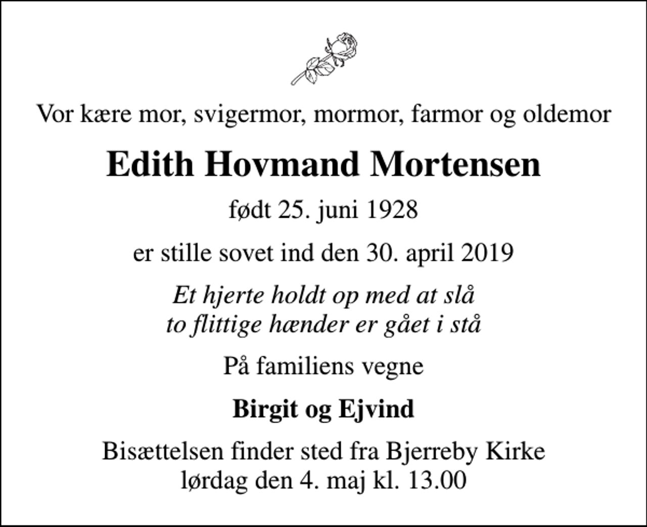 <p>Vor kære mor, svigermor, mormor, farmor og oldemor<br />Edith Hovmand Mortensen<br />født 25. juni 1928<br />er stille sovet ind den 30. april 2019<br />Et hjerte holdt op med at slå to flittige hænder er gået i stå<br />På familiens vegne<br />Birgit og Ejvind<br />Bisættelsen finder sted fra Bjerreby Kirke lørdag den 4. maj kl. 13.00</p>