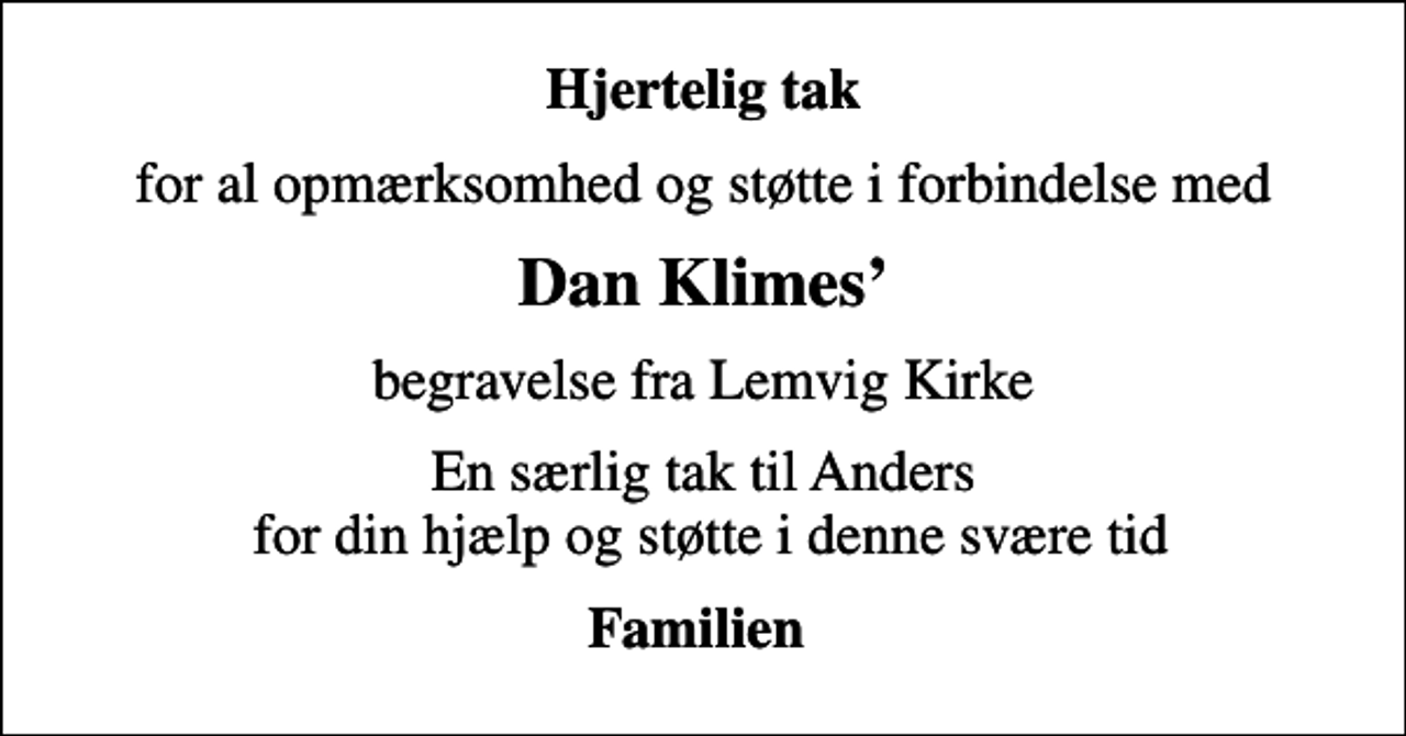 <p>Hjertelig tak<br />for al opmærksomhed og støtte i forbindelse med<br />Dan Klimes<br />begravelse fra Lemvig Kirke<br />En særlig tak til Anders for din hjælp og støtte i denne svære tid<br />Familien</p>