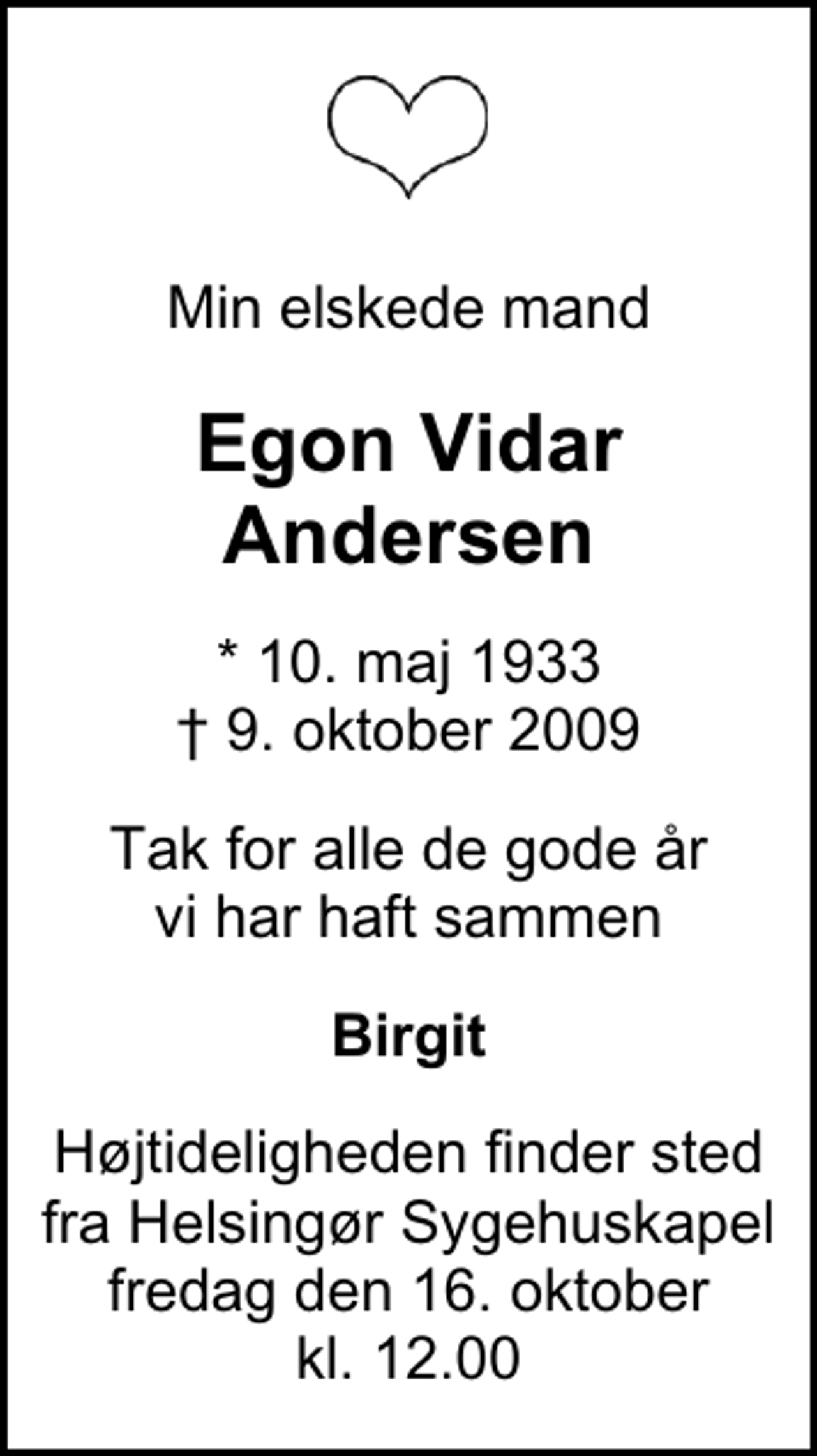 <p>Min elskede mand<br />Egon Vidar Andersen<br />* 10. maj 1933<br />✝ 9. oktober 2009<br />Tak for alle de gode år vi har haft sammen<br />Birgit<br />Højtideligheden finder sted fra Helsingør Sygehuskapel fredag den 16. oktober kl. 12.00</p>