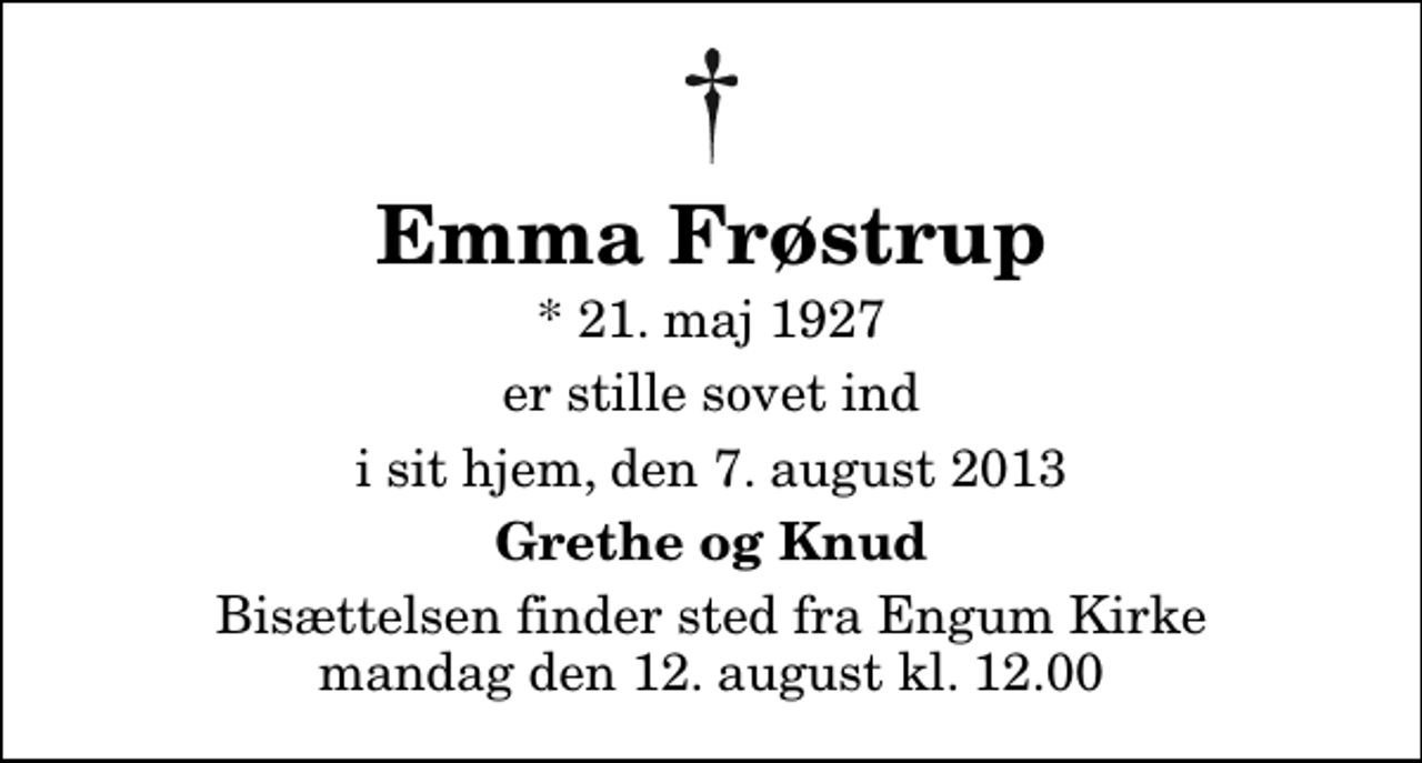 <p>Emma Frøstrup<br />* 21. maj 1927<br />er stille sovet ind<br />i sit hjem, den 7. august 2013<br />Grethe og Knud<br />Bisættelsen finder sted fra Engum Kirke mandag den 12. august kl. 12.00</p>