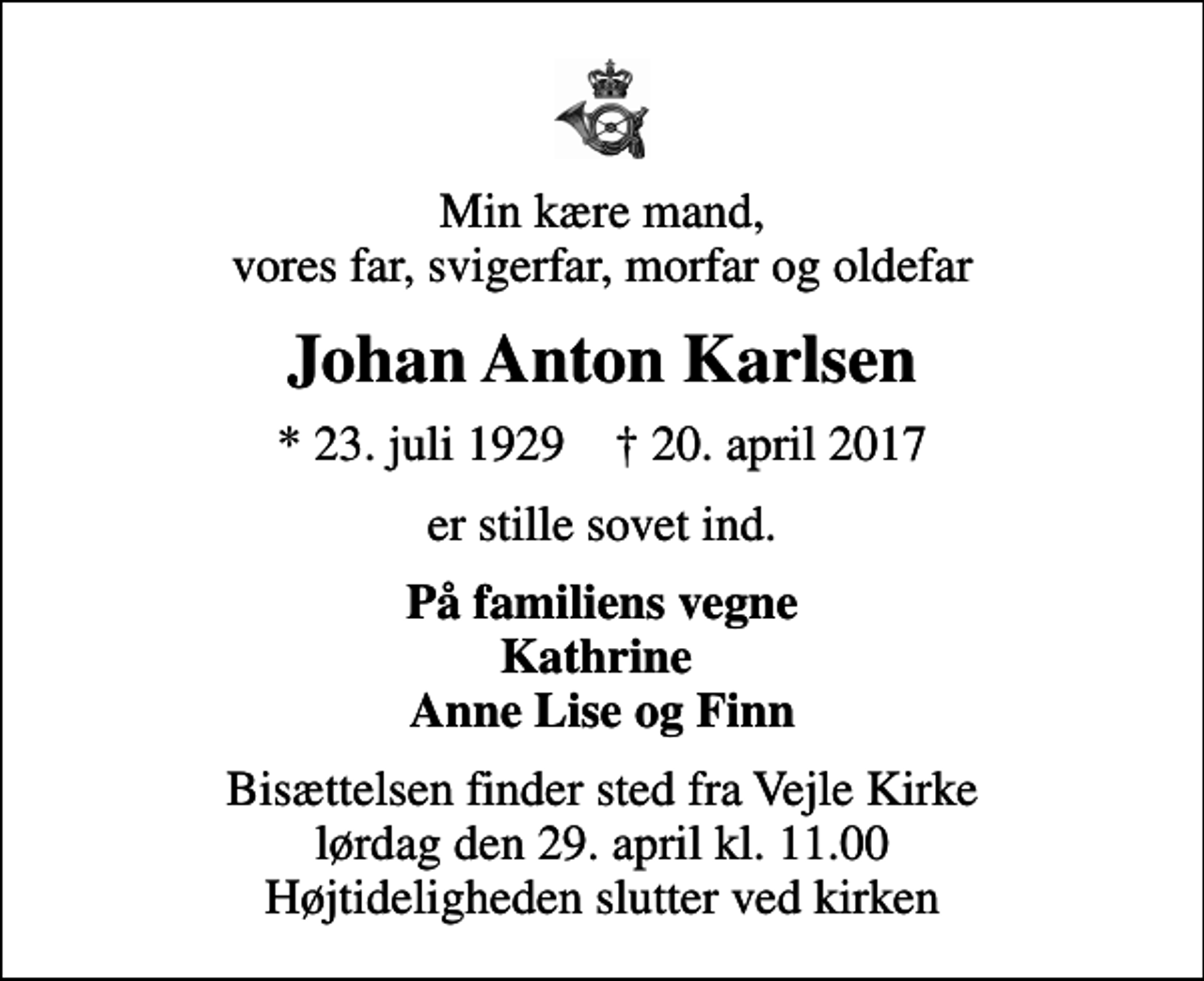 <p>Min kære mand, vores far, svigerfar, morfar og oldefar<br />Johan Anton Karlsen<br />* 23. juli 1929 ✝ 20. april 2017<br />er stille sovet ind.<br />På familiens vegne Kathrine Anne Lise og Finn<br />Bisættelsen finder sted fra Vejle Kirke lørdag den 29. april kl. 11.00 Højtideligheden slutter ved kirken</p>