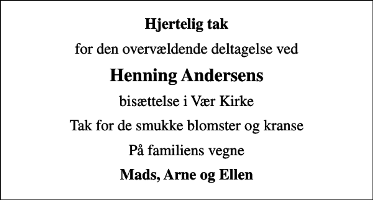 <p>Hjertelig tak<br />for den overvældende deltagelse ved<br />Henning Andersens<br />bisættelse i Vær Kirke<br />Tak for de smukke blomster og kranse<br />På familiens vegne<br />Mads, Arne og Ellen</p>