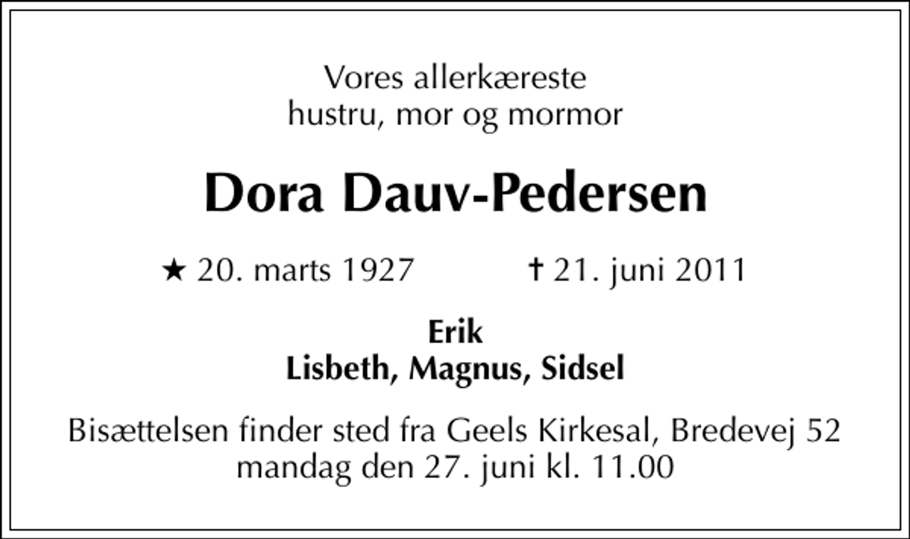 <p>Vores allerkæreste hustru, mor og mormor<br />Dora Dauv-Pedersen<br />* 20. marts 1927 ✝ 21. juni 2011<br />Erik Lisbeth, Magnus, Sidsel<br />Bisættelsen finder sted fra Geels Kirkesal, Bredevej 52 mandag den 27. juni kl. 11.00</p>