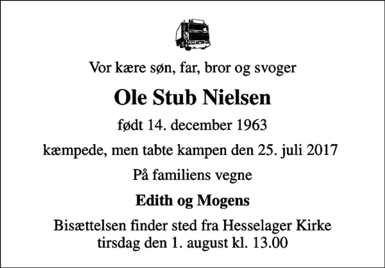 <p>Vor kære søn, far, bror og svoger<br />Ole Stub Nielsen<br />født 14. december 1963<br />kæmpede, men tabte kampen den 25. juli 2017<br />På familiens vegne<br />Edith og Mogens<br />Bisættelsen finder sted fra Hesselager Kirke tirsdag den 1. august kl. 13.00</p>