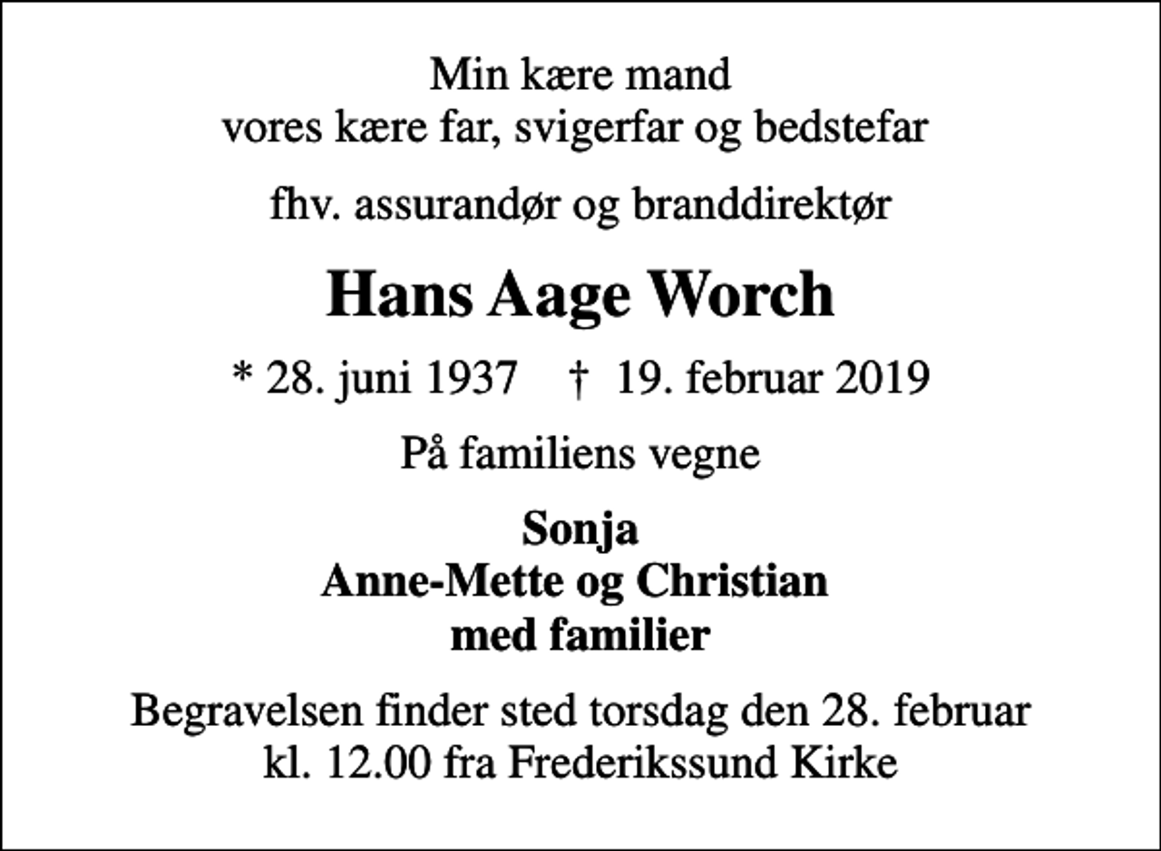 <p>Min kære mand vores kære far, svigerfar og bedstefar<br />fhv. assurandør og branddirektør<br />Hans Aage Worch<br />* 28. juni 1937 ✝ 19. februar 2019<br />På familiens vegne<br />Sonja Anne-Mette og Christian med familier<br />Begravelsen finder sted torsdag den 28. februar kl. 12.00 fra Frederikssund Kirke</p>