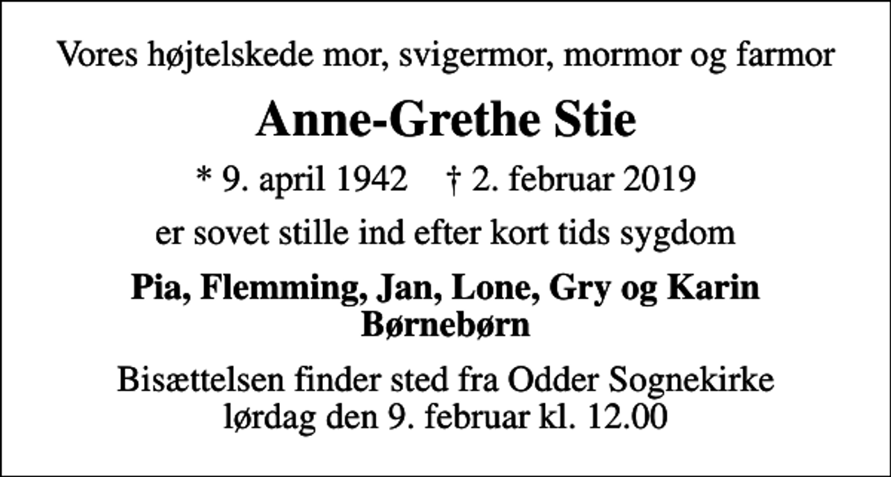 <p>Vores højtelskede mor, svigermor, mormor og farmor<br />Anne-Grethe Stie<br />* 9. april 1942 ✝ 2. februar 2019<br />er sovet stille ind efter kort tids sygdom<br />Pia, Flemming, Jan, Lone, Gry og Karin Børnebørn<br />Bisættelsen finder sted fra Odder Sognekirke lørdag den 9. februar kl. 12.00</p>