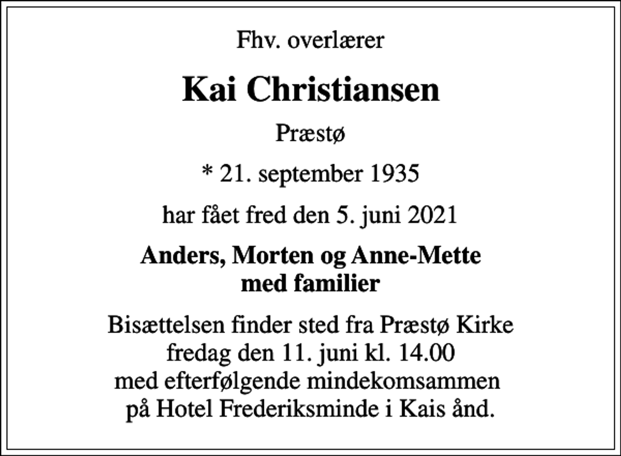 <p>Fhv. overlærer<br />Kai Christiansen<br />Præstø<br />* 21. september 1935<br />har fået fred den 5. juni 2021<br />Anders, Morten og Anne-Mette med familier<br />Bisættelsen finder sted fra Præstø Kirke fredag den 11. juni kl. 14.00 med efterfølgende mindekomsammen på Hotel Frederiksminde i Kais ånd.</p>